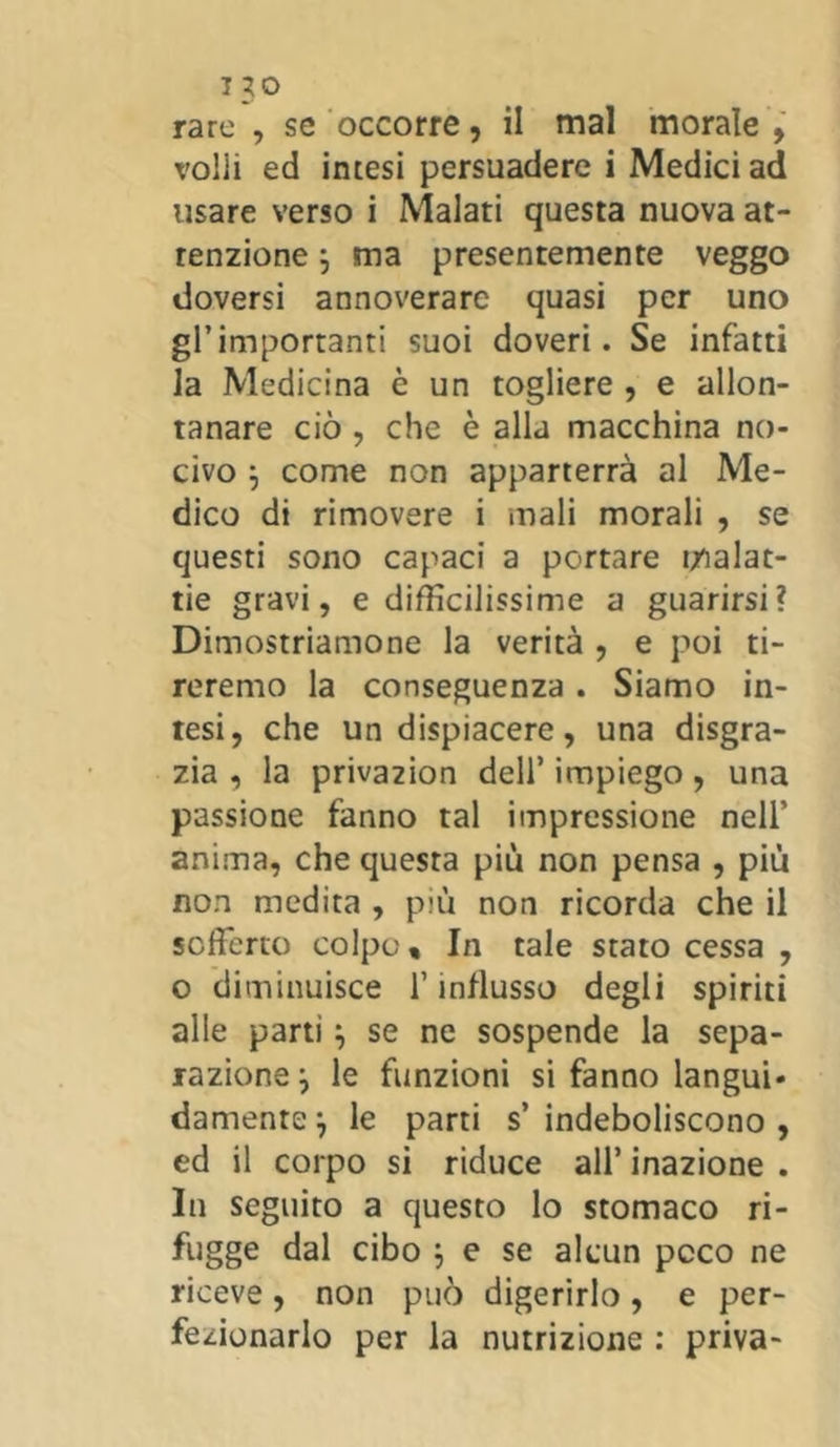 rare , se occorre, il mal morale , volli ed intesi persuadere i Medici ad usare verso i Malati questa nuova at- tenzione ; ma presentemente veggo doversi annoverare quasi per uno gl’importanti suoi doveri. Se infatti la Medicina è un togliere , e allon- tanare ciò , che è alla macchina no- civo j come non apparterrà al Me- dico di rimovere i mali morali , se questi sono capaci a portare malat- tie gravi, e difficilissime a guarirsi? Dimostriamone la verità , e poi ti- reremo la conseguenza. Siamo in- tesi, che un dispiacere, una disgra- zia , la priva2Ìon dell’ impiego, una passione fanno tal impressione nell’ anima, che questa più non pensa , più non medita , più non ricorda che il sofferto colpo. In tale stato cessa , o diminuisce l’influsso degli spiriti alle parti} se ne sospende la sepa- razione j le funzioni si fanno languì» damente ) le parti s’ indeboliscono , ed il corpo si riduce all’ inazione . In seguito a questo lo stomaco ri- fugge dal cibo ; e se alcun poco ne riceve, non può digerirlo, e per- fezionarlo per la nutrizione : priva-