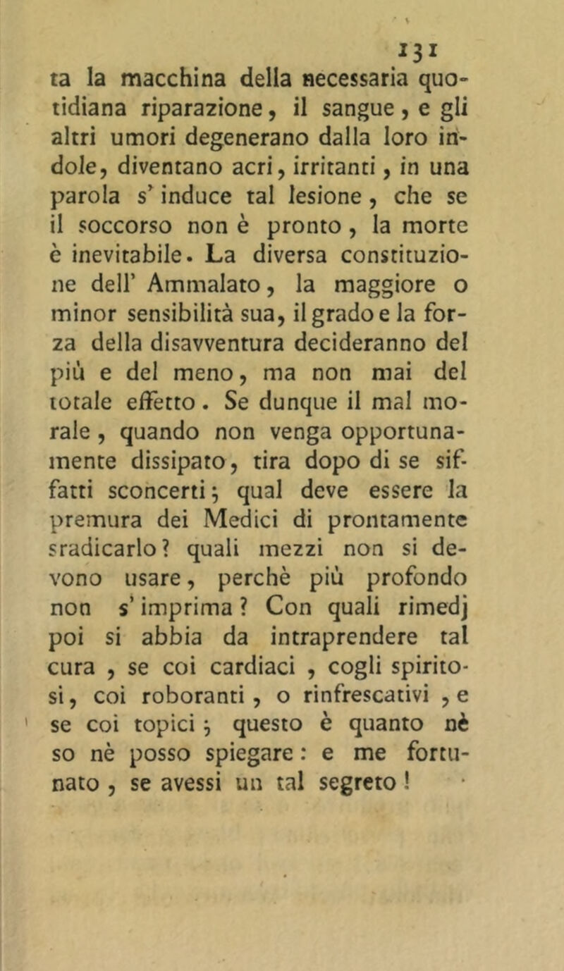 *3* ta la macchina della necessaria quo- tidiana riparazione, il sangue , e gli altri umori degenerano dalla loro in- dole, diventano acri, irritanti, in una parola s’induce tal lesione, che se il soccorso non è pronto, la morte è inevitabile. La diversa constituzio- ne dell’ Ammalato, la maggiore o minor sensibilità sua, il grado e la for- za della disavventura decideranno del più e del meno, ma non mai del totale effetto. Se dunque il mal mo- rale , quando non venga opportuna- mente dissipato, tira dopo di se sif- fatti sconcerti} qual deve essere la premura dei Medici di prontamente sradicarlo? quali mezzi non si de- vono usare, perchè più profondo non s’imprima ? Con quali rimedj poi si abbia da intraprendere tal cura , se coi cardiaci , cogli spirito- si , coi roboranti , o rinfrescativi , e 1 se coi topici} questo è quanto nè so nè posso spiegare : e me fortu- nato , se avessi un tal segreto !