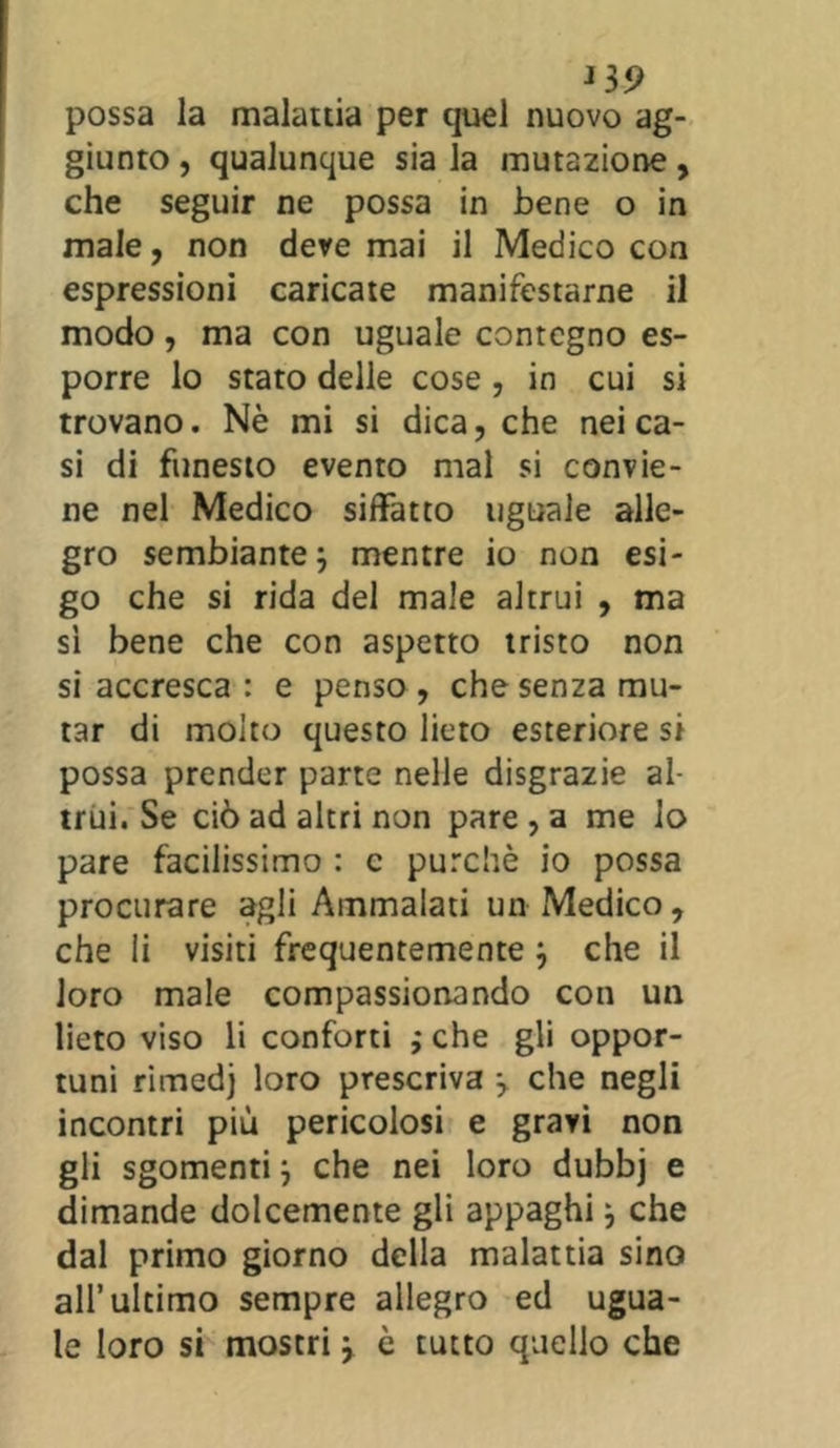 J3 9 possa la malattia per quel nuovo ag- giunto , qualunque sia la mutazione, che seguir ne possa in bene o in male, non deremai il Medico con espressioni caricate manifestarne il modo, ma con uguale contegno es- porre lo stato delle cose, in cui si trovano. Nè mi si dica, che nei ca- si di funesto evento mal si convie- ne nel Medico siffatto uguale alle- gro sembiante} mentre io non esi- go che si rida del male altrui , ma sì bene che con aspetto tristo non si accresca : e penso , che senza mu- tar di molto questo lieto esteriore si possa prender parte nelle disgrazie al- trui. Se ciò ad altri non pare , a me lo pare facilissimo : c purché io possa procurare agli Ammalati un Medico, che li visiti frequentemente } che il loro male compassionando con un lieto viso li conforti ; che gli oppor- tuni rimedj loro prescriva } che negli incontri più pericolosi e gravi non gli sgomenti} che nei loro dubbj e dimande dolcemente gli appaghi} che dal primo giorno della malattia sino all’ultimo sempre allegro ed ugua- le loro si mostri} è tutto quello che