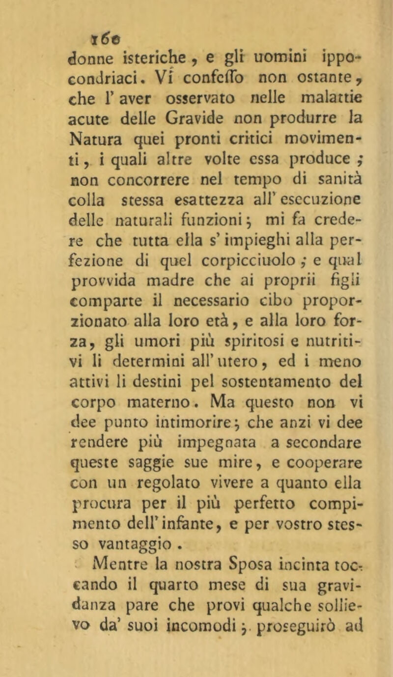 16e donne isteriche , e gli uomini ippo- condriaci. Vi confettò non ostante, che l’aver osservato nelle malattie acute delle Gravide non produrre la Natura quei pronti critici movimen- ti, i quali altre volte essa produce ; non concorrere nel tempo di sanità colla stessa esattezza all’ esecuzione delle naturali funzioni j mi fa crede- re che tutta ella s’impieghi alla per- fezione di quel corpicciuolo ,* e qual provvida madre che ai proprii figli comparte il necessario cibo propor- zionato alla loro età, e alla loro for- za, gli umori più spiritosi e nutriti- vi li determini all’ utero, ed i meno attivi li destini pel sostentamento del corpo materno. Ma questo non vi dee punto intimorire} che anzi vi dee rendere più impegnata a secondare queste saggie sue mire, e cooperare con un regolato vivere a quanto ella procura per il più perfetto compi- mento dell’infante, e per vostro stes- so vantaggio . Mentre la nostra Sposa incinta toc-: cando il quarto mese di sua gravi- danza pare che provi qualche sollie- vo da’ suoi incomodi}. proseguirò ad