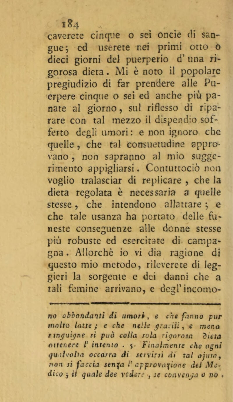 i &4 caverete cinque o sei oncie di san- gue j ed userete nei primi otto o dieci giorni del puerperio d’ una ri- gorosa dieta. Mi è noto il popolare pregiudizio di far prendere alle Pu- erpere cinque o sei ed anche più pa- nare al giorno, sul riflesso di ripa- rare con tal mezzo il dispendio sof- ferto degli umori: e non ignoro che quelle, che tal consuetudine appro- vano , non sapranno al mio sugge- rimento appigliarsi. Contuttociò non voglio tralasciar di replicare , che la dieta regolata è necessaria a quelle stesse, che intendono allattare } e che tale usanza ha portato delle fu- neste conseguenze alle donne stesse più robuste ed esercitate di campa- gna . Allorché io vi dia ragione di questo mio metodo, rileverete di leg- gieri la sorgente e dei danni che a tali femine arrivano, e degl’incomo- do abbondanti di umori , e che fanno pur molto lotte ; e che nelle gracili, e mena smguigne si può colla sola rigorosa dieta ottenere l’ intento . Finalmente che ogni qualvolta occorra di servirsi di tal ajuto, non si faccia serica P approvazione del Me- dico j il quale dee vedere , se convenga 0 no .