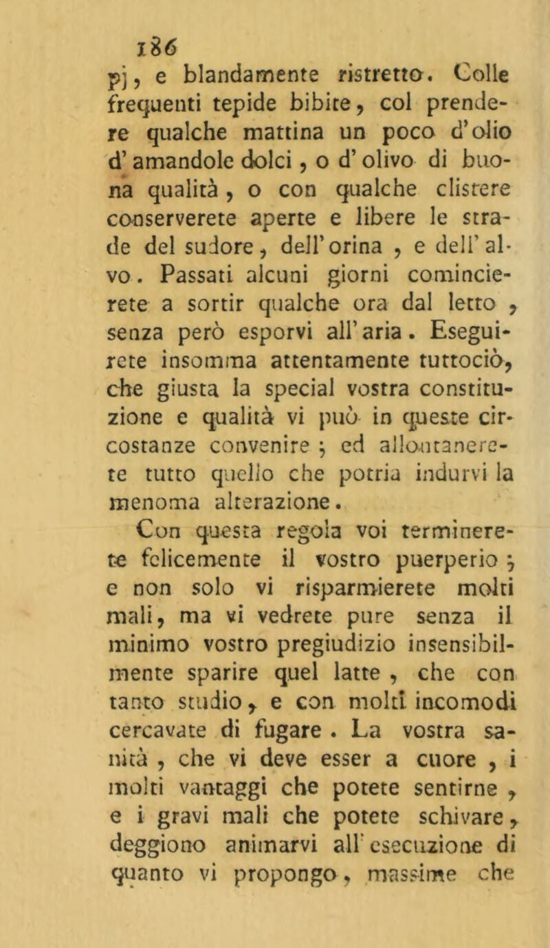 pj, e blandamente ristretto. Colle frequenti tepide bibite, col prende- re qualche mattina un poco d’olio d’amandole dolci, o d’olivo di buo- na qualità, o con qualche clistere conserverete aperte e libere le stra- de del sudore, dell’orina , e dell'al- vo . Passati alcuni giorni comincie- rete a sortir qualche ora dal letto , senza però esporvi all’aria. Esegui- rete insemina attentamente tuttociò, che giusta la special vostra constitu- zione e qualità vi può in queste cir- costanze convenire ; ed allontanere- te tutto quclio che potria indurvi la menoma alterazione. Con questa regola voi terminere- te felicemente il vostro puerperio y e non solo vi risparmierete molti mali, ma vi vedrete pure senza il minimo vostro pregiudizio insensibil- mente sparire quel latte , che con tanto studio y e con molti incomodi cercavate di fugare . La vostra sa- nità , che vi deve esser a cuore , i molti vantaggi che potete sentirne , e i gravi mali che potete schivare, deggiono animarvi all’ esecuzione di quanto vi propongo, massime che