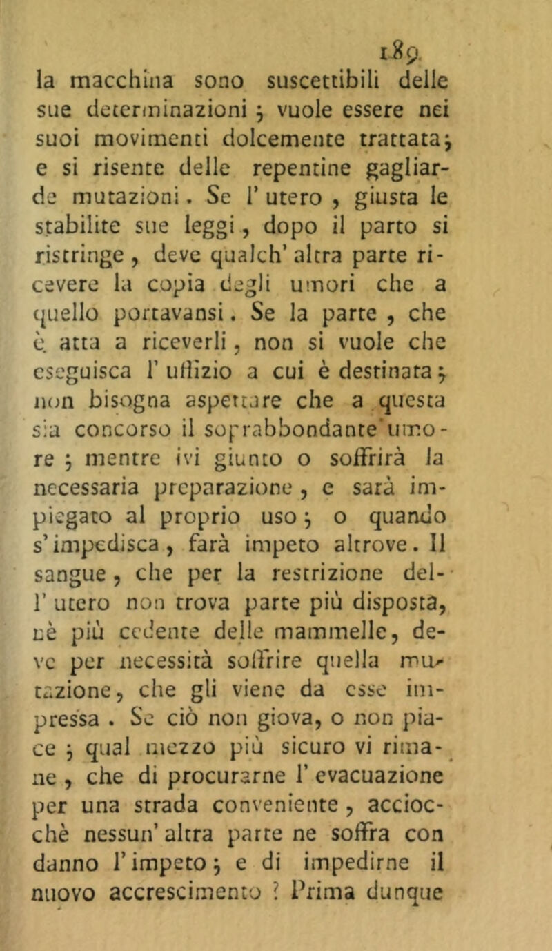 la macchina sono suscettibili delle sue determinazioni j vuole essere nei suoi movimenti dolcemente trattata -, e si risente delle repentine gagliar- de mutazioni. Se 1* utero , giusta le stabilite sue leggi, dopo il parto si ristringe, deve qualch’ altra parte ri- cevere la copia degli umori che a quello portavansi. Se la parte , che è atta a riceverli, non si vuole che eseguisca 1’ ulììzio a cui è destinata j non bisogna aspettare che a questa sia concorso il sop'abbondanre'umo - re } mentre ivi giunto o soffrirà la necessaria preparazione , e sarà im- piegato al proprio usoj o quando s’impedisca, farà impeto altrove. Il sangue, che per la restrizione del- f utero non trova parte più disposta, nè più cedente delle mammelle, de- ve per necessità solfrire quella imi- tazione, che gli viene da esse im- pressa . Se ciò non giova, o non pia- ce } qual mezzo più sicuro vi rima- ne , che di procurarne f evacuazione per una strada conveniente , accioc- ché nessun’ altra parte ne soffra con danno l’impeto ; e di impedirne il nuovo accrescimento \ Prima dunque