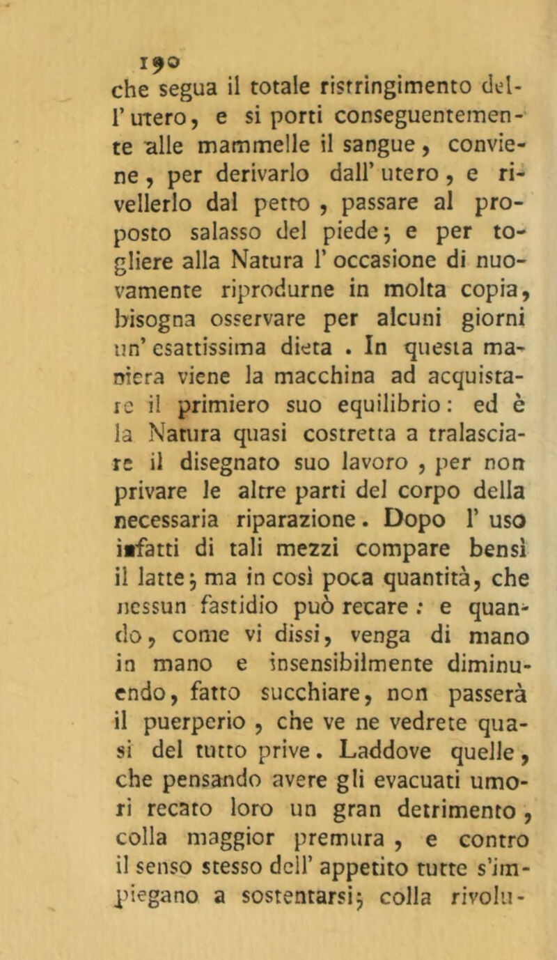 che segua il totale ristringimento del- 1*utero, e si porti conseguentemen- te alle mammelle il sangue , convie- ne , per derivarlo dall’ utero, e ri- velarlo dal petto , passare al pro- posto salasso del piede ; e per to- gliere alla Natura 1* occasione di nuo- vamente riprodurne in molta copia, bisogna osservare per alcuni giorni un’ esattissima dieta . In questa ma- niera viene la macchina ad acquista- re il primiero suo equilibrio : ed è la Natura quasi costretta a tralascia- re il disegnato suo lavoro , per non privare le altre parti del corpo della necessaria riparazione. Dopo 1’ uso itfatti di tali mezzi compare bensì il latte, ma in così poca quantità, che nessun fastidio può recare : e quan- do , come vi dissi, venga di mano in mano e insensibilmente diminu- endo, fatto succhiare, non passerà il puerperio , che ve ne vedrete qua- si del tutto prive. Laddove quelle , che pensando avere gli evacuati umo- ri recato loro un gran detrimento , colla maggior premura , e contro il senso stesso dell’ appetito tutte s’im- piegano a sostentarsij colla rivolti-