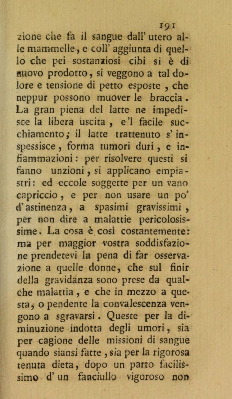 zione die fa il sangue dall’ utero al- le mammelle, e coll’ aggiunta di quel- lo che pei sostanziosi cibi si è di nuovo prodotto, si veggono a tal do- lore e tensione di petto esposte , che neppur possono muover le braccia . La gran piena del latte ne impedi- sce la libera uscita , e’1 facile suc- chiamento; il latte trattenuto s’in- spessisce , forma tumori duri, e in- fiammazioni : per risolvere questi si fanno unzioni, si applicano empia - stri: ed eccole soggette per un vano capriccio , e per non usare un po’ d’astinenza, a spasimi gravissimi, per non dire a malattie pericolosis- sime. La cosa è così costantemente: ma per maggior vostra soddisfazio- ne prendetevi la pena di far osserva- zione a quelle donne, che sul finir della gravidanza sono prese da qual- che malattia, e che in mezzo a que- sta, o pendente la convalescenza ven- gono a sgravarsi. Queste per la di- minuzione indotta degli umori, sia per cagione delle missioni di sangue quando siansi fatte , sia per la rigorosa tenuta dieta, dopo un parto facilis- simo d’un fanciullo vigoroso non