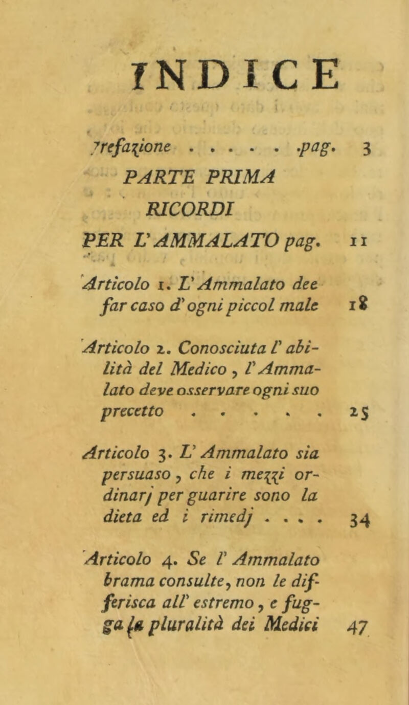 INDICE , . k .• i • : //;*•) ' ) i y re fanone -PaS' 3 PARTE PRIMA RICORDI PER V AMMALA TO pag. 11 t’*‘l ' ‘ C ■ ' Artìcolo i. V Ammalato dee far caso d ogni piccol male 18 Articolo z. Conosciuta l'abi- lità del Medico , V Amma- lato deve osservare ogni suo precetto . . . . 25 Articolo 3. T Ammalato sia persuaso , che i me^i or- dinar/ per guarire sono la dieta ed i rirnedj .... 34 Artìcolo 4. Se V Ammalato brama consulte, non le dif- ferisca all’ estremo, e /tfgr- ga. fi pluralità dei Medici 47