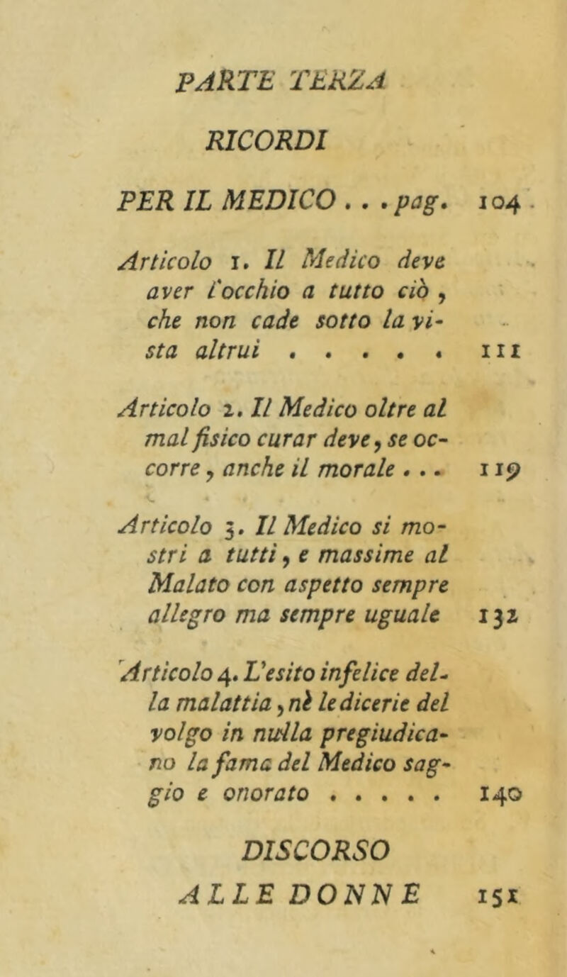 PARTE 'TERZA RICORDI PER IL MEDICO . . . pag. i04 Articolo 1. Il Medico deve aver l'occhio a tutto ciò , che non cade sotto la vi- sta altrui ..... in Articolo 2. Il Medico oltre al mal fisico curar deve, se oc- corre , anche il morale ... 119 Articolo 3. Il Medico si mo- stri a tutti, e massime al Malato con aspetto sempre allegro ma sempre uguale 132 Articolo 4. L'esito infelice deU la malattia, ni le dicerie del volgo in nulla pregiudica- no Infama del Medico sag- gio e onorato 140 DISCORSO ALLEDONNE 151