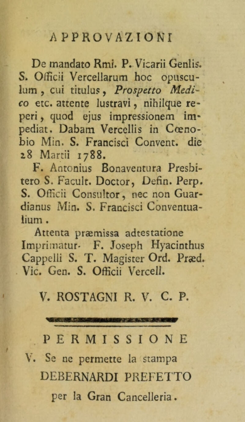 APPROVAZIONI De mandato Rmi. P. Vicarii Genlis. S. Ofiìcii Vercellarum hoc opuscu- lum , cui titulus, Prospetto Medi- co etc. attente lustravi, nihilque re- peri , quod ejus impressionem im* pediat. Dabam Vercellis in Coeno- bio Min. S. Francisci Convent. die 28 Marcii 1788. F. Àntonius Bonaventura Presbi- tero S. Facult. Doctor, Defin. Perp. S. Ofiìcii Consultor, nec non Guar- diana Min. S. Francisci Conventua- lium . Attenta praemissa adtestatione Imprimatur- F. Joseph Hyacinthus Cappelli S. T. Magister Ord. Próed. Vie. Gen. S. Ofiìcii Vercell. V. ROSTAGNI R. V. C. P. PERMISSIONE V. Se ne permette la stampa DEBERNARDI PREFETTO per la Gran Cancelleria.