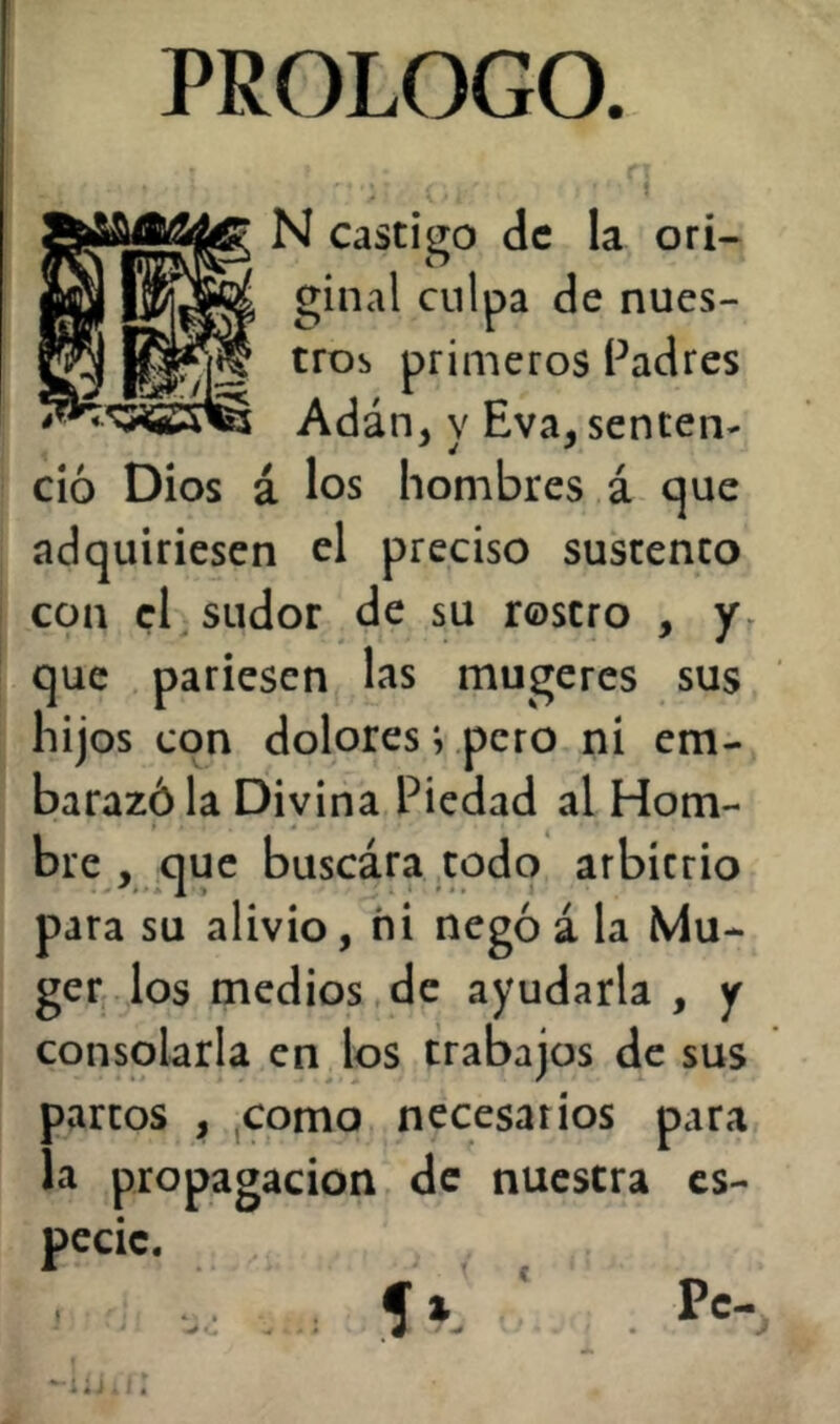 PROLOGO. ^ N Castigo de la ori- ginal culpa de nues- tros primeros Padres Adán, y Eva, senten- ció Dios á los hombres á c|ue adquiriesen el preciso sustento con el sudor de su rostro , yr que pariesen las mugeres sus hijos con dolores; pero ni em- barazó la Divina Piedad al Hom- bre , que buscára todo arbitrio para su alivio, ni negó á la Mu- ge r. los medios de ayudarla , y consolarla en los trabajos de sus partos , jComo necesarios para la propagación de nuestra es- pecie. 5a ‘ Pe-