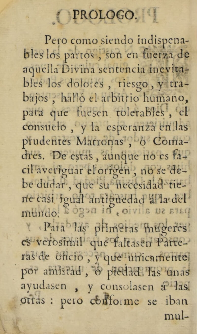 t Pero como siendo indispcna- blcs los pai t9s ,'son eii fuerza de aquella Divina sentencia inevirar bles los dolores , riesgo , y tra- bajos , Kalió el arbitrio hunaano, para que fuesen tolerable^', ^el consuelo y la esperanza't'rí las' prudentes Matronas*, '6 Coma- dres. De estás , aunque no es fá- cil averfauar el oríé'cn , nb'se^dé- be dudar, que ^su' necesidaa^'tie- nk-casi iíiuál antigüedad áí la^del O O ^ mundo; ^ ^o v. r> v¿ \ Pa r a Ids p h t a s ¥niv ge fés' cS verbsrrñil qu(í^Taftas?if Parte-' raS'd'e oficio , qLfe'HÜYictirhentel por amistad /'ó*' ptRÍad'-^Ks unas ayudasen , y consolasen las. Otras : pero cbifíoime se iban muí-