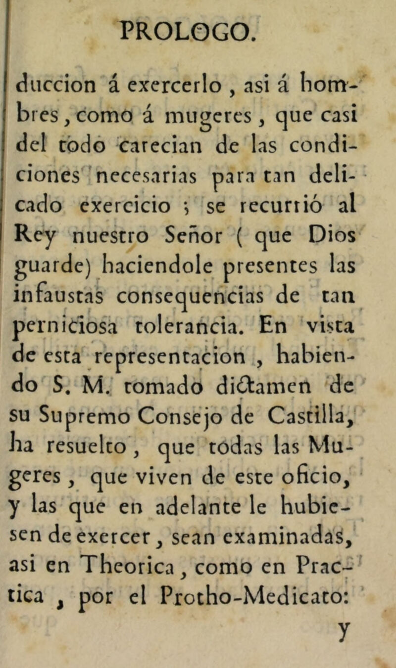 diiccion á cxercerlo , asi á hom- bres , como á mugcrcs, que casi del rodó carecian de las condi- ciones necesarias para tan deli- cado exercicio se recurrió al Rey nuestro Señor ( que Dios guarde) haciéndole presentes las infaustas consequencias de tan perniciosa tolerancia. En vista de esta representación , habien- do S. M.' tomado dictamen de su Supremo Consejo de Castilla, ha resuelto, que todas las Mu- geres , que viven de este oficio, y las que en adelante le hubie- sen de exercer, sean examinada^, asi en Theorica, como en Prac- tica , por el Protho-Medicato: y