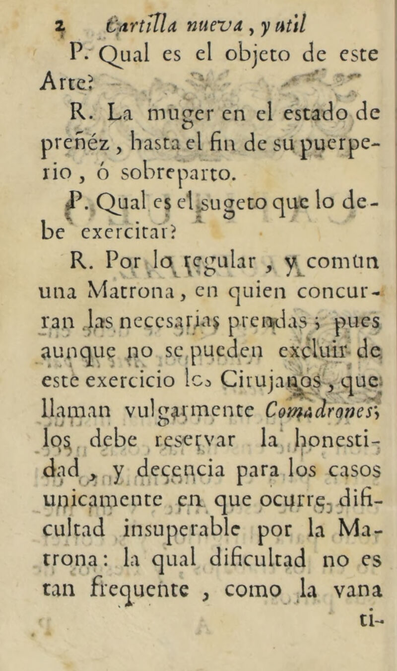 ^ fyrtilla nueva , y uúl P.'Qual es el objeto de este Arte? - í R. La mucrer en el estado de prenéz , hasta el fin de su puerpe- rio , ó sobreparto. ^..Qual e5 ctjSLigcto que lo de- be * excrcira'v? R. Por Ja^j^cgular , y^comün una Matrona, en quien concur- ran ,}as necesarM^ prci^las i pues aunque no sc,pucden excluii- de, este exercicio Ic^ Cirujai^s^^^-que^ llaman vulíiaís'ipcnte Cot^adronéJi Iq^ dpbe reservar la‘ honesti- dad , y decencia para los casos únicamente ca que oenrrq^ difi- cultad insuperable por la Ma- trona : la qual dificultad no es tan frequentc , como la vana ti-