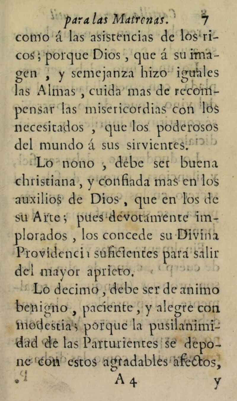 como á las asistencias de lós‘ri- coS‘, porque Dios, que á suirna- gen , y semejanza hizo* iguales las xAlinas , cuida mas de recom- pensar las' misericordias con ’lds necesitados , que los poderosos del mundo á sus sirvientesd’^ '' ^'Ló' nono debe ser buena christiana , y confiada más cn’lo's auxilios de Dios , que en ios de sil Arte’, pites‘devotamente im- plorados , los concede su-Diviita Providcncii suficientes para salir dei mayor aprieto, ' ' • ^ Lo décimo , debe ser de animo benigno , paciente, y alegre con inodekiaí» porque la pusilanimi- ditd'dé las Parturientes‘‘se' depo- ne ‘<íah''estos altfadablés'afcótós.