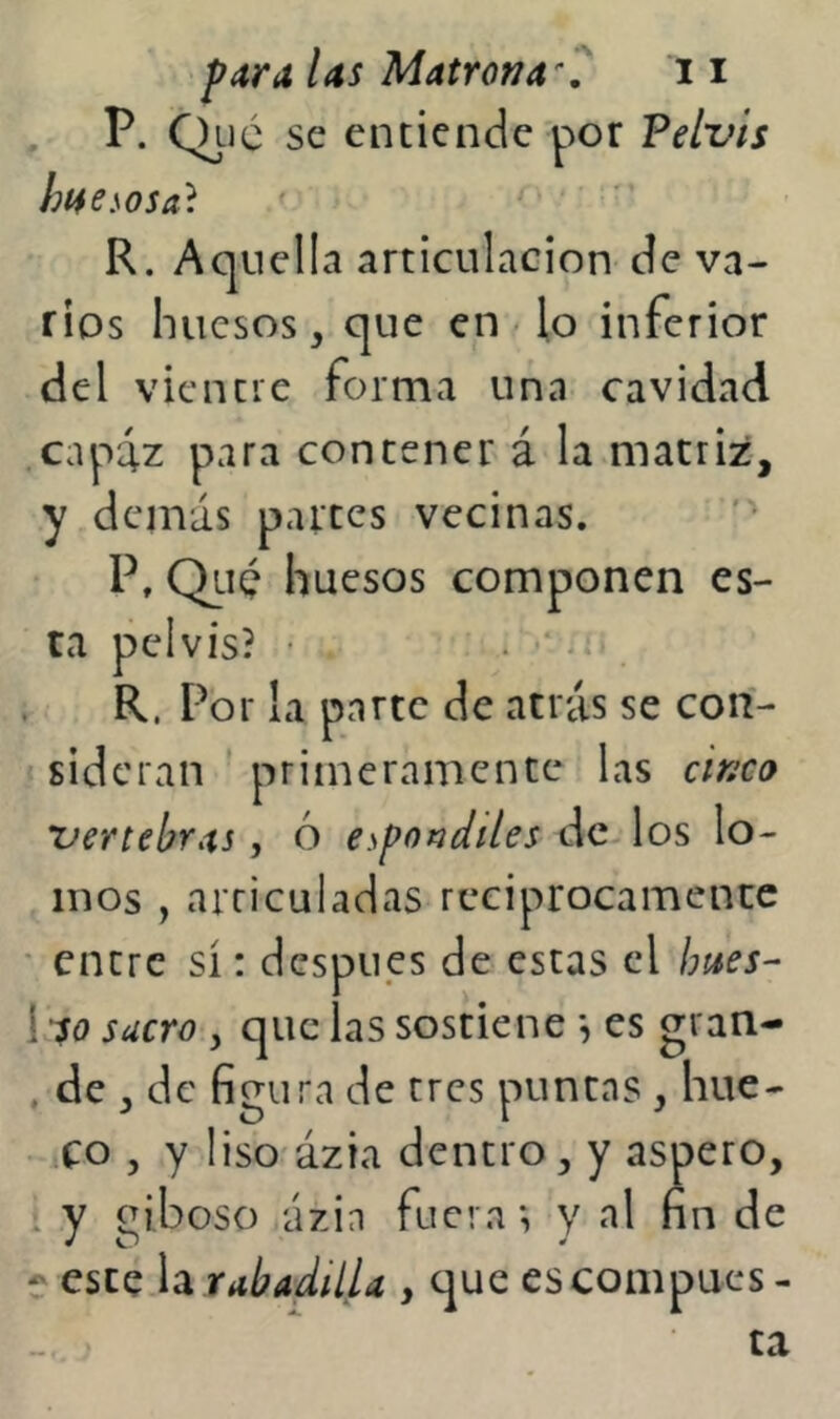 ^ P. Qlic se entiende por Pelvis hí4e.\osa^. R. Aquella articulación de va- rios huesos, que en < lo inferior del vientre forma una cavidad .capiz para contener á la matriz, y demás partes vecinas. P, Qliq huesos componen es- ta pelvis? • . • ii« . R. Por la parte de atrás se con- sideran ' primeramente las cinco vertebras, ó e^potídiles de los lo- mos , articuladas reciprocamente ' entre sí: después de estas el hues- i so suero y que las sostiene *, es gran- . de , de figura de tres puntas , hue- co , y liso'ázia dentro, y áspero, * y ázia fuera; y al fin de e este rabadilla , que escompucs - ta