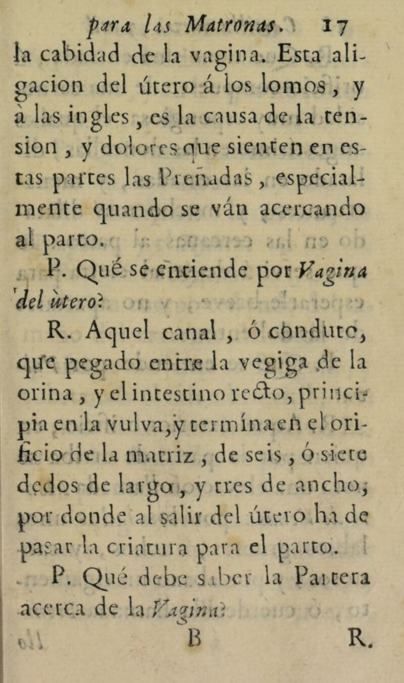 la cabidad de la vagina. Esta ali- gación del útero á los lomosy á las ingles, es la causa de-la ten- sión , y dolores núe sienten en es- tas partes las Preñadas, especial- mente quando se ván acercando al parto. ;;r . > . * ' r.‘. • , P. Qué sé-cúitiende por Vagina dd uterol -w K. Aquel canal , 6 cónduto^ qu*c pegado entr.e.la vegiga .de la orina , y el intestino rcélo, princi'* pia en'La vulva,’y termínaen el ori- ficio de la matriz , de seis , ó siete dedos de largo , y tres de ancho; por donde al salir del útero ha de pasar la criatura pava el parto. P. Qué debe s.ibcr la Paitera acerca de la VAvréút O