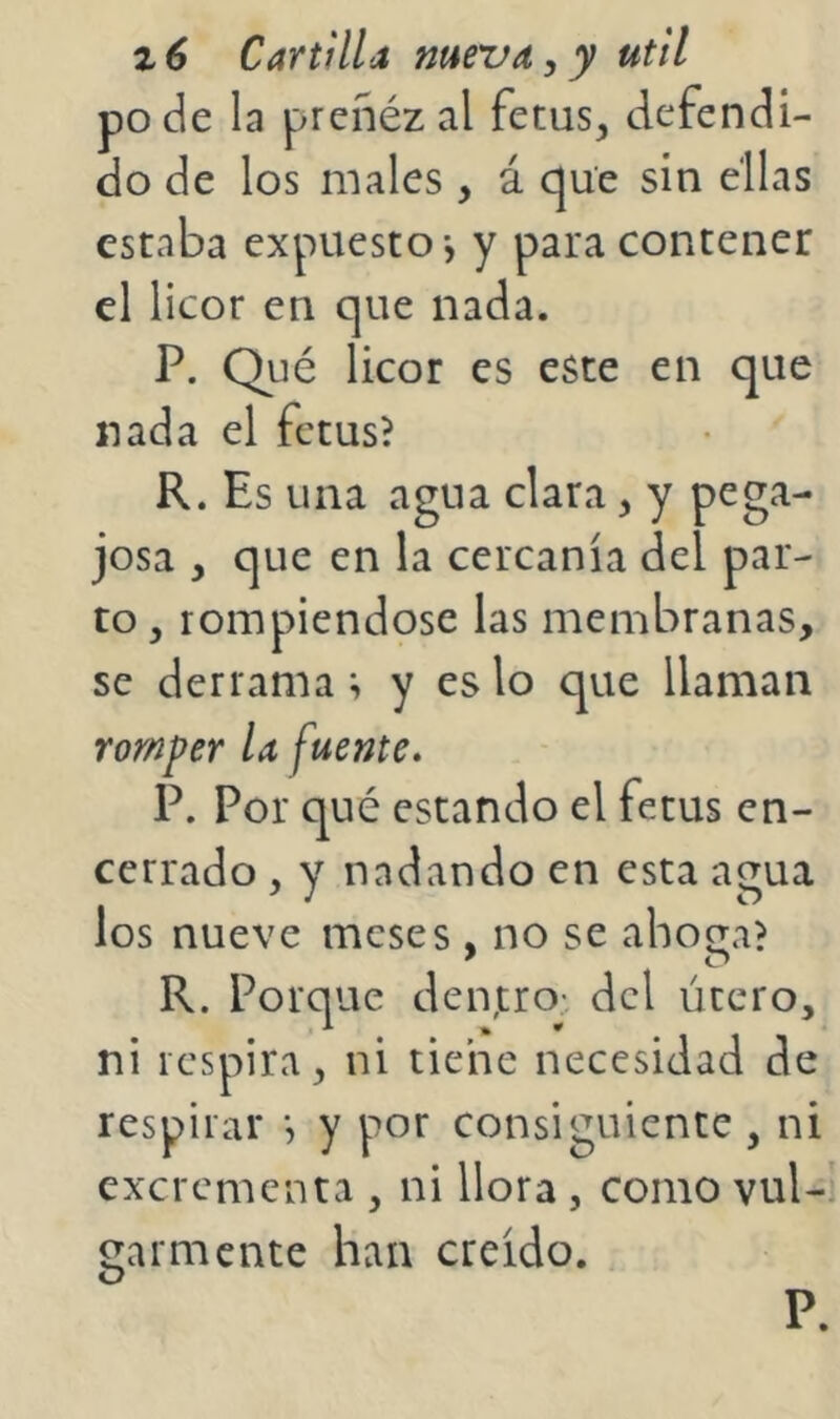 pode la preñézal fetus, defendi- do de los males , á que sin ellas estaba expuesto-, y para contener el licor en que nada. P. Qué licor es este en que nada el fctus? R. Es una agua clara, y pega- josa , que en la cercanía del par- to , rompiéndose las membranas, se derrama ; y es lo que llaman romper U fuente. P. Por qué estando el fetus en- cerrado , y nadando en esta agua los nueve meses , no se ahoaa? R. Porque den,tro; dcl útero, ni respira, ni tiene necesidad de respirar y por consiguiente , ni excrementa , ni llora , como vul-’ garmente han creído.