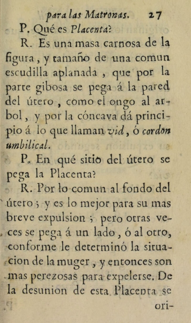 ' paralas MdtroKíís, xj ' P. Qué es Placenta} R. Es una masa carnosa de la figura , y tamaño de una común escudilla aplanada , que por la parte gibosa se pega á la pared del útero , como el oncro al ar- bol 5 y por la cóncava dá princi- pio á lo que llaman vid^ ó cordón umhilicaL Pe En qué sitió del útero se pega la Placenta? R. Por lo común al fondo del ' útero y es lo mejor para su mas breve expulsión \ pero otras ve- , ces se pega á un lado ^ ó al otro, conforme le determinó la situa- ción de la muger, y entonces son .mas perezosas para expelerse. De la desunión de esta.Placenta.se t orí-