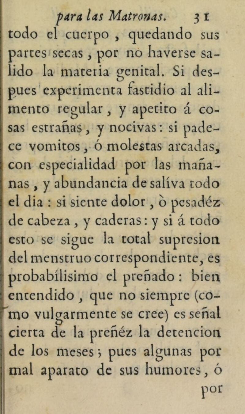 todo el cuerpo , quedando sus parces secas, por no Iiaverse sa- lido la materia genital. Si des- pués experimenta fastidio al ali- mento regular, y apetito á co- sas estrañas, y nocivas: si pade- ce vómicos ó molestas arcadas, I con especialidad por las maña- ' ñas , y abundancia de saliva todo el dia : si siente dolor, b pesadéz de cabeza , y caderas: y si á codo esto se sigue la total supresión del menstruo correspondiente, es i probabílisimo el preñado : bien I encendido , que no siempre (co- ^mo vulgarmente se cree) es señal , cierta de la preñéz la detención I de los meses j pues algunas por ; mal aparato de sus humores, ó I