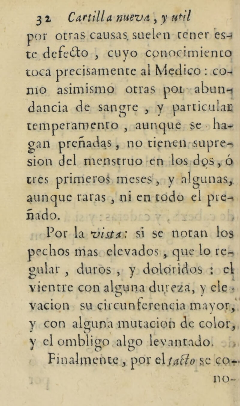 3 1 CArtilla mevd , y h^'H por otras causas suelen tener es-f te defecto , cuyo conocimiento toca precisamente al Medico : co- mo asimismo otras poi abun-i dancia de saneare . y particulai: temperamento , aunque se ha- gan preñadas, no tienen supre- sión del menstruo en los dps,ó tres primero^ meses, y algunas, aunque raras , ni en todo el pie-, nado. f Por la rfisía: si se notan los pechos mas elevados, que lo re-^ guiar , duros , y doloridos : el vientre con alguna dureza, y ele - vacion su circuntercncia mayor,' y con alguna mutación de color, y el ombligo algo levantado. > Finalmente, por elfaffo se co- no-