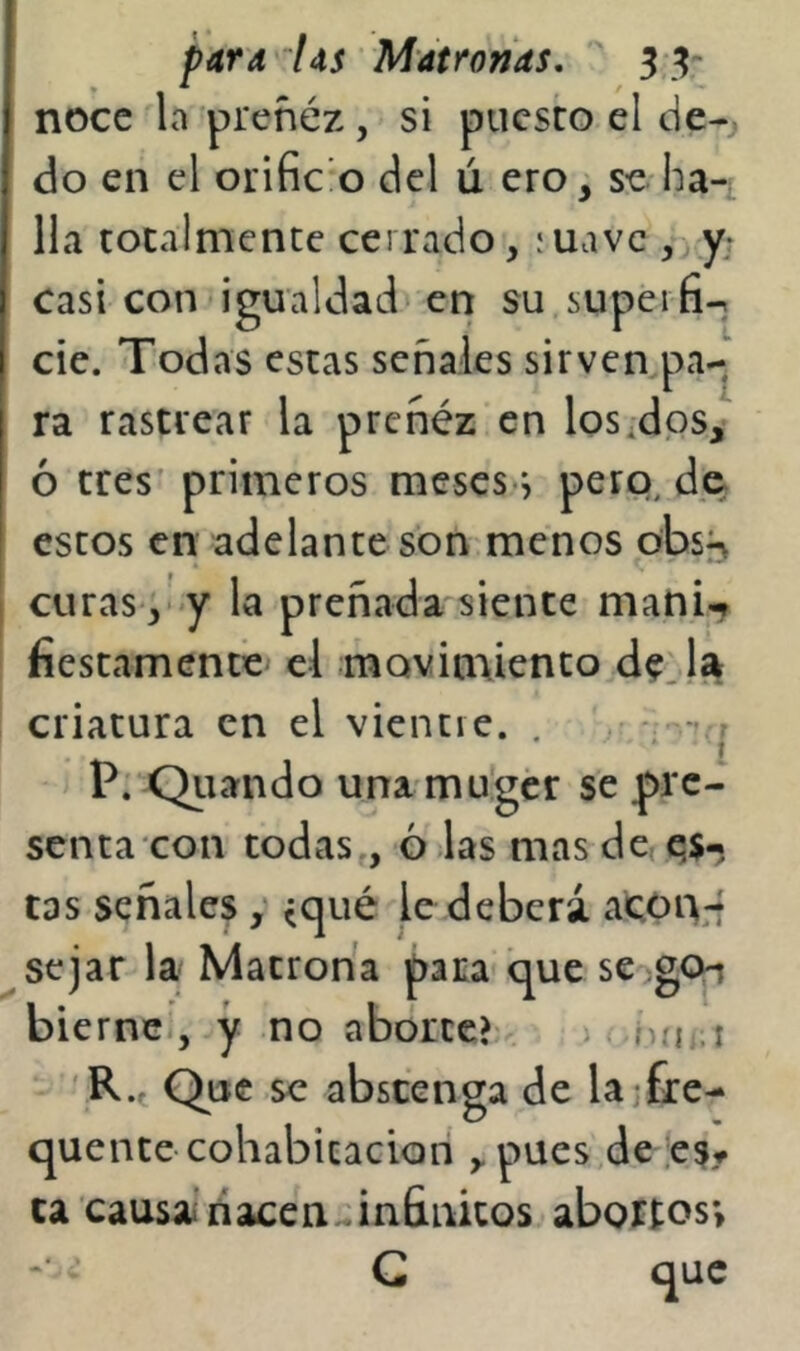 noce la preñéz, si puesto el de-j do en el orific o del ú ero, se-ha-i Ha totalmente cerrado, íuave , y; casi con igualdad en su.supeifi-, cié. Todas estas señales sirven pa-^ ra rastrear la preñéz en losados,’ ó tres primeros meses-^ pero, de estos eri adelante son menos obs^^ curas ,- y la preñada'siente mani^ fiestamenté el movimiento de^la criatura en el vientie. . , P: Qiiando una mu'gér se pre- senta con todas , 6 las mas de qs-. tas señales y ^qué le deberá acoi^-f se jar la Matrona para que scogO-i biernc., y no aborte?^ w hn..i R.f Que se abstenga de la fie- quente cohabitación , pues.de ;eSf ca causa.’nacen:;infinitos abortos; ' G que