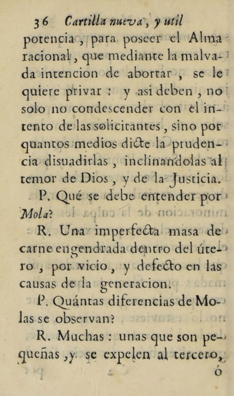 potencia^, para poseer el Alma racional, que mediante la malva- da intención de abortar , se le' quiere privar : y asi deben , no solo no condescender con el in- tento de las solicitantes, sino por quantos medios dide la pruden- « cia disuadirlas , inclinandolas’ali temor de Dios, y de la'Justicia, P. Qué se debe entender por * Mola} i - Ju uo; ‘ . ^ R. Una/ imperfeéba- masa de • carne engendrada dentro del útei> ro , por vicio, y defeébo en las causas de la generación. P. Quántas diferencias de Mo- ■ Jas se observan? R. Muchas : unas que son pe-* quenas se expelen al tercero, r O