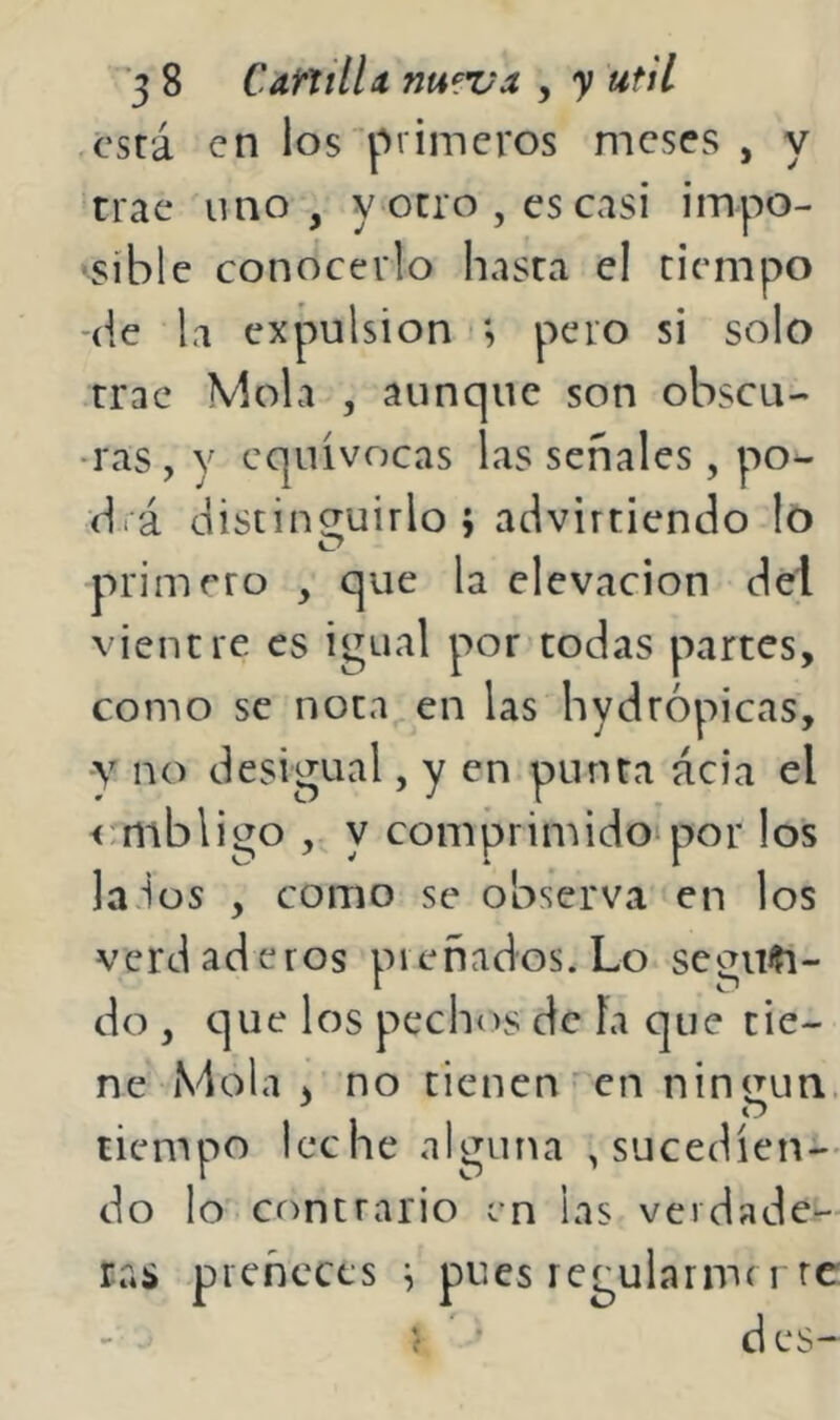 está en los primeros meses , y trae uno, y ocio , es casi impo- •síble conocerlo hasta el tiempo (ie la expulsión ; pero si solo trac Mola , aunque son obscu- ras , y equivocas las señales , po- d.á distinguirlo; advirtiendo lo 1Ü7 primero , que la elevación del vientre es igual por todas partes, como se noca en las hydrópicas, y no desigual, y en punta ácia el cmbligo , y comprimidoipor los la ios , como se observa en los verdaderos preñados. Lo segiiti- do , que los pechos de fa que tie- ne Mola 3 no tienen - en ningún, tiempo leche alguna , sucedien- do lo contrario en las verdade- ras preñeces ; pues regularmn re í d es-