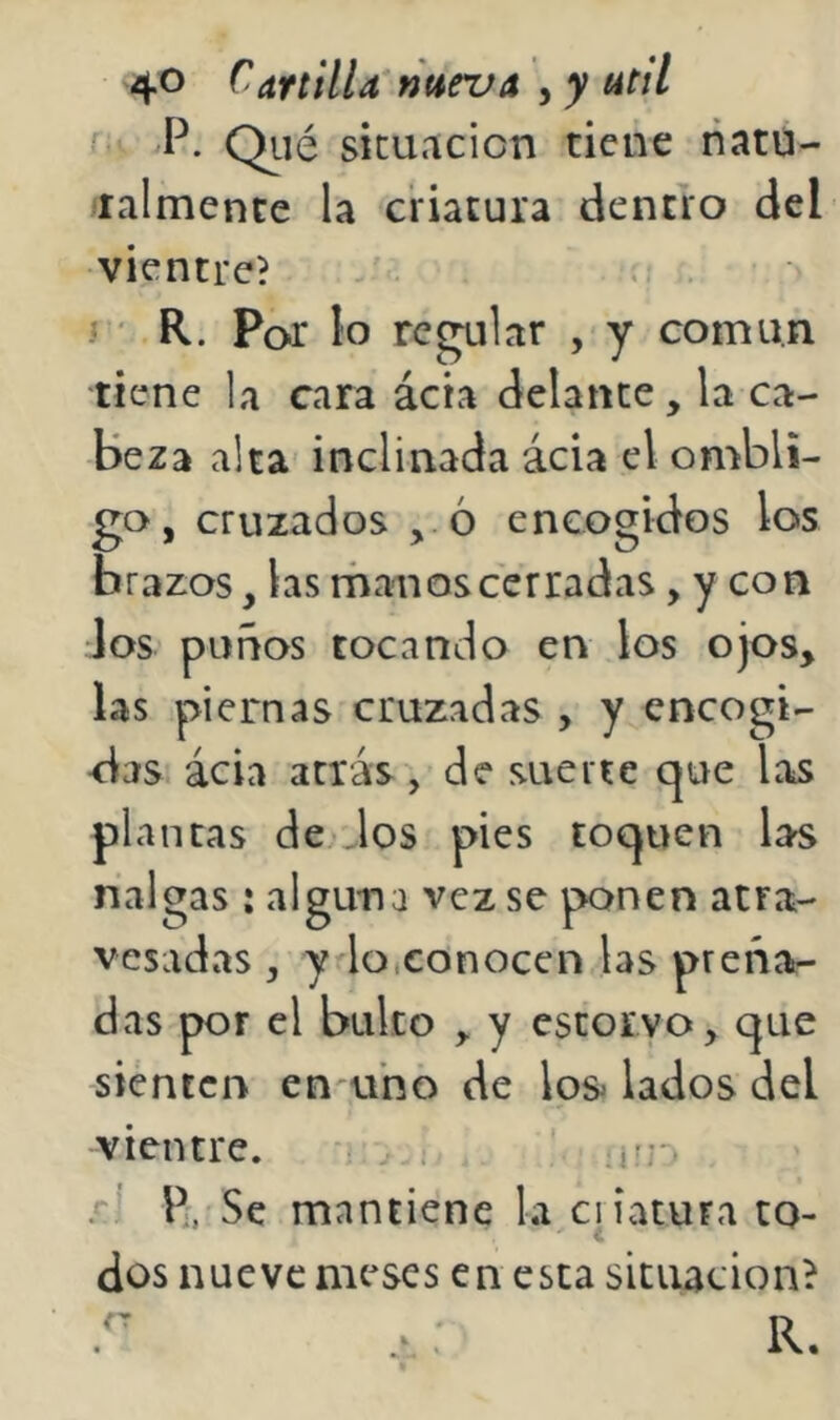 Qiié situación tiene natú- ralmence la criatura dentro del vientre? . y R. Por lo reblar , y común tiene la cara ácta delante, la ca- beza alta- inclinada ácia el ombli- go, cruzados , ó encogidos los brazos, las rhanos cerradas, y con los puños tocando en los ojos, las piernas cruzadas , y encogi- das ácia atrás, de suerte cjue Las plantas de. dos pies toquen la^ nalgas : alguna vez se ponen atra- vesadas , y lo.conocen las preña- das por el bulto , y escorvo, que sienten encuno de los^ lados del -vientre. . .*'1 Pi. Se mantiene la ciiatura to- dos nueve meses en esta situación?