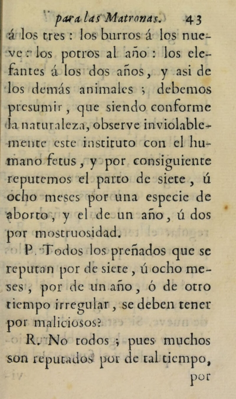 á 'los tres: los burros á los nue- ve r los potros al ano': los ele- fantes á los dos años, y asi de 'los demás animales *, debemos presumir, que siendo conforme da naturaleza, observe inviolable- mente este instituto con el hu- iTiano fetus, y por consiguiente reputemos el parto de siete , ú ocho meses por una especie de aborto, y el de un año, ú dos por mostruosidad. ' P.''Todos los preñados que se reputan por dé siete , ú ocho me- ses', por de un año, ó de otro tiempo irregular, se deben tener por maliciosos? ' ' R/ No rodos i pues muchos son reputados por de tal tiempo, por