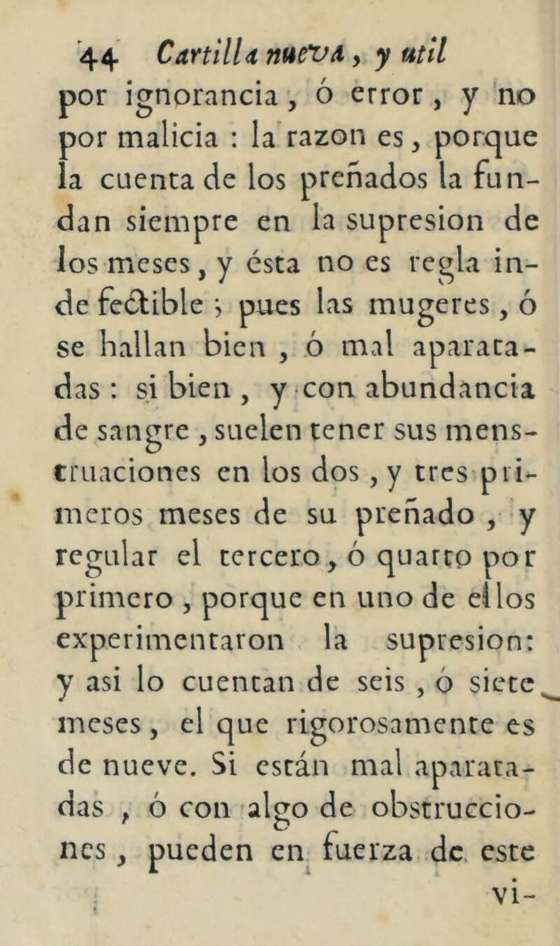 por ignorancia ó error, y no por malicia : la'razón es, porque la cuenta de los preñados la fun- dan siempre en la supresión de los meses, y ésta no es regla in- de feclible •, pues las mugeres, ó se hallan bien , ó mal aparata- das : si bien , y con abundancia de sangre , suelen tener sus mens- truaciones en los dos, y tres pri- meros meses de su preñado , y regular el tercero, 6 quarcp por primero , porque en uno de ellos experimentaron la supresión: y asi lo cuentan de seis , 6 siete meses, el que rigorosamente es de nueve. Si están mal aparata- das , ó con falco de obstruccio- nes, pueden en tuerza de. este vi-