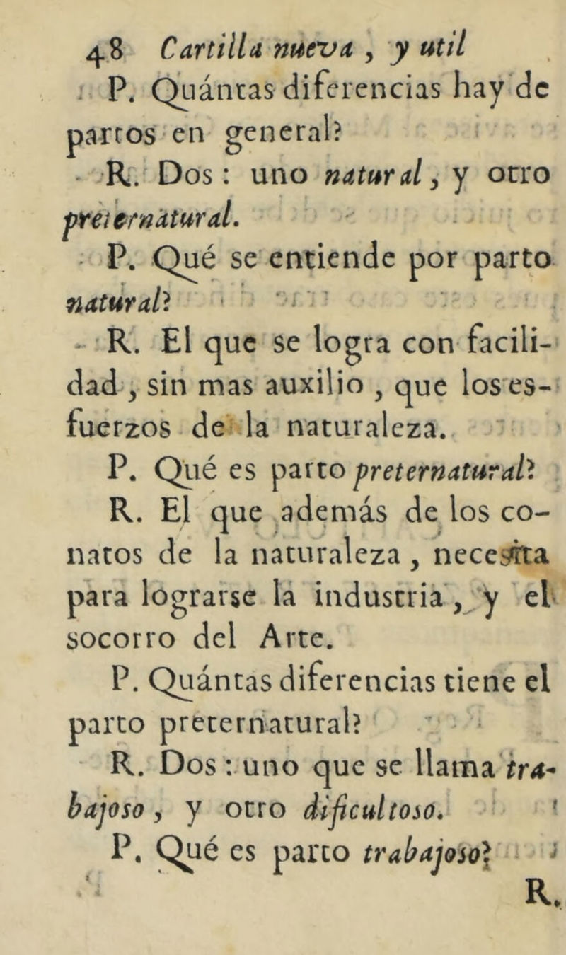 i> P. Q^uántas diferencias hay'dc partos en general? i • . R. Dos: uno natural ^ y orro ftei'cf natural. Qué se entiende por* parto natural'^ ' ‘ '-'t - -’R. El que se logra con facili-' dad ; sin mas auxilio , que los es-* fuerzos de la naturaleza. > P. Qiié es preternaturah R. El que ^además de los co- natos de la naturaleza , neccj^a para lograrse lá industria ,;*y eU socorro del Arte. P. Quántas diferencias tiene el parco preternatural? * ’ > * - R. Dos :.uno que se llama ír4- bajoso i y otro dificultoso. ^ P. Qué es parco trabajoso]^ R.