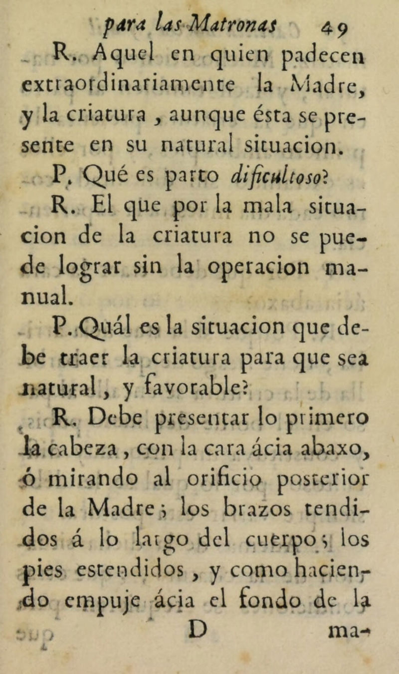 ^ R., Aquel en quien padecen extraordinariamente la Madre, *y la criatura , aunque ésta se pre- sente en su natural situación. , P. Qué es parto dificultoso} , R. El que por la mala, situa- ción de la criatura no se pue- de lograr sin la operación ma- nual. . P. Qiiál es la situación que de- be traer la. criatura para que sea jiatural, y favorable? , ’. R, Debe presentar lo primero ia,cabeza , con la cara ácia abaxo, ;p mirando al orificio posterior de la Madrea los brazos tendi- dos á lo largo dcl cuerpo^ los pies, estendidos , y como hacieiij- jdo ciiipuje ácia el fondo^ de • ^ , D ma-