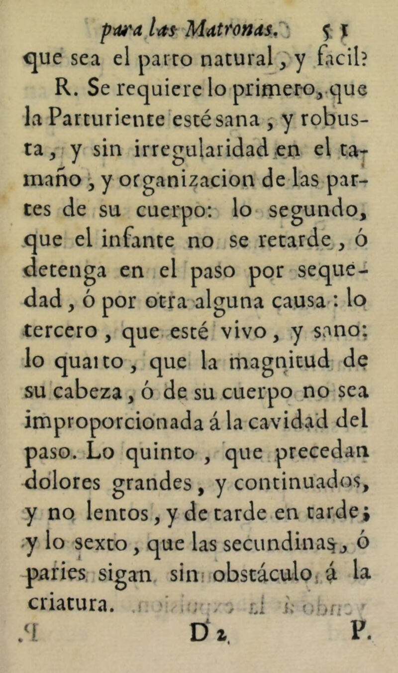 pxtí'a Irtf Mdtronas.^ )[ <jue sea el parro natural, y fácil? R. Se requiere lo pritner-o^.que la Parturiente esté sana , y robus- ta,? y sin irregularidad en el ta- maño y organización de las par- tes de su cuerpo: lo segundo, .que el infante no se retarde , ó detenga en el paso por seque- dad , ó por otra alguna causa'*, lo tercero , que. esté vivo , y sano: lo quaito, que la magnitud, de su cabeza, ó de su cuerpo no sea improporcionada á la cavidad del paso. Lo quinto , que, precedan dolores grandes, y continuados, y no lentos, y de tarde en tardej .y lo sexto, que las secundina^j ó parles, sigan sim obstáculo rá la criatura, j ^ ; rd j,- •