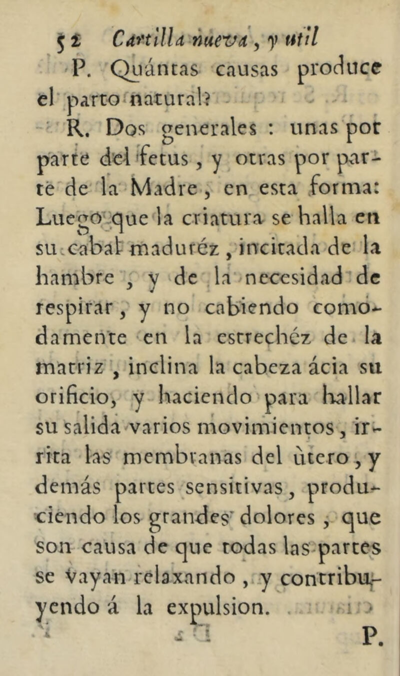 'P. Quántas causas produce el partoínaturah' - R. Dos generales : unas por parte áei 'fetus, y otras por pxir-i* ré de' la Madre, en esta forma: Luego^^que la criatura se halla cti su-cabat maduréz , incitada de la hambre , y vdc ;la necesidad’de respirar, y no cabiendo como*- damente en la estrechéz de. la matriz , inclina la cabeza ácia su orificio, y-haciendo'para laallar su salida varios movimientos, iri- rita las membranas del útero', y demás partes sensitivas, produ- ciendo los grandes’ dolores , que son causa de que todas las-partes se Vayan relaxando , y contribuf* ycndo á la expulsión. . - 1:0