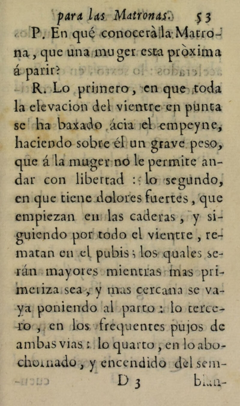 P. En qué conoceralla.Macrd- na, que una innger esta pipxima á parir? - ? - R. Lo primero, en que ,toda la elevación del vientre- en punca se‘ ha baxado,ácia lel empeyne,- haciendo sobre él un grave, peso, que á la muger no le permite an- dar con libertad : lo segundo, en que tiene dolores fuertes, que empiezan en las caderas, si- guiendo por todo el vientre , re- matan en el. pubis ^ los quales se- rán mayores mientras mas prí- ineiiza sea , y mas cercana se va- ya poniendo al parco lo terce- ro ,. cn ros'drequentes pujos de ambas vias lo quarto , en lo abo- chüiuadü, y encendido delseiii- i ^ D 3 biaU-