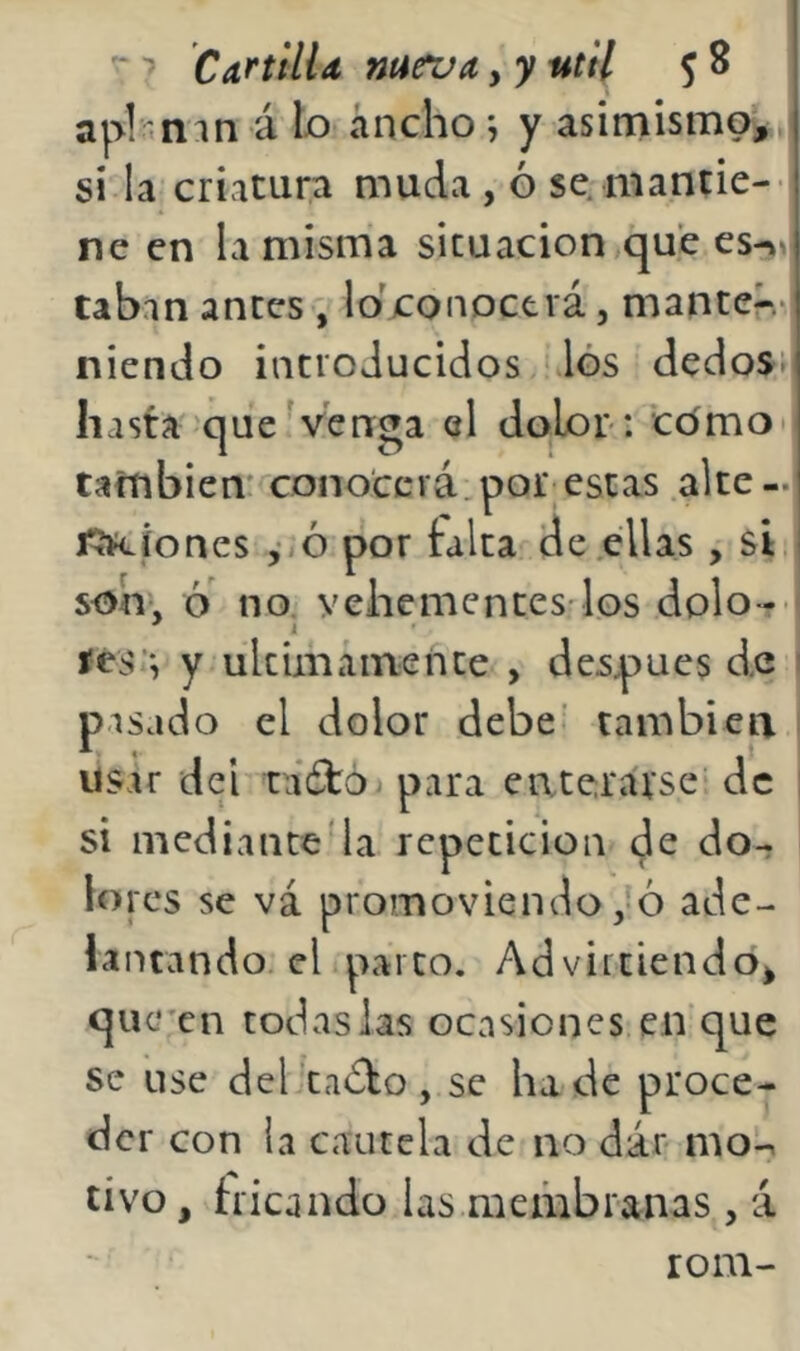 apl-mn á b iincho; y asimismoi, si la criatura muda , ó se. niantie-- ne en la misma situación que es->»i taban antes , lo'conoctvá, mante?-.* niendo iucioducidos los dedos^ hasta 'que venga el doLor: como también' conocerá.por estas .alte-.i f?RÍones ,ió por falta de .ellas , sf son», ó' no, veliementes'los dolo-r f íéS’*, y ultimáinente , después de 1 pasado el dolor debe’ también ; usar del táéfó. para enterarse de ! si mediante4a repetición de do- lores se vá promoviendo,'ó ade- lantando, el parco. Advirtiendo^ quc'cn todas las ocasiones en que se use del'tadbo, se hade proce- der con la cautela de no dár mo:-. tivo, tricando las meihbranas , á rom-