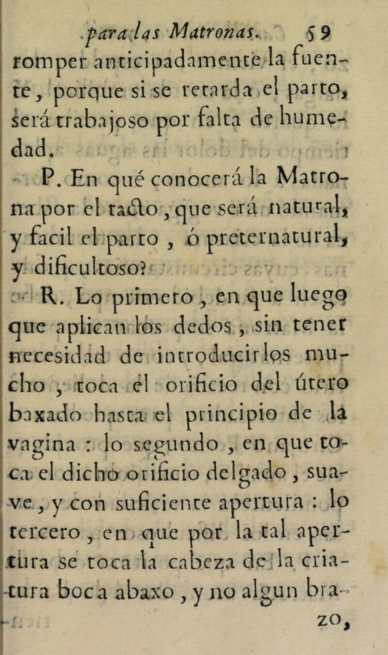 romper anticipadamente la fuen- te, 'porque si se retarda el parto, ¿crá trabajoso por falta de hume- dad. X ' . . ! • P. En c]ué conocerá la Matro- na por el ta¿lo , que será natural, y fácil cbparco , ó preternatural, I y.'dificultoso?^ • ^ v i R. Lo'primero , en que luego I que aplican los dedos , .sin tener necesidad de introducirIqs mu- cho ,• .toca él orificio d.el útero baxado hasta; el principio de la vagina : lo secundo , en que ca- ! ca. el dicho orificio delgado , sua- ve , y con suficiente apertura : lo tercero, en que por la tal aper- tura se coca la cabeza de la cria- tura boca abaxo , y no algún bra- »r. zo,