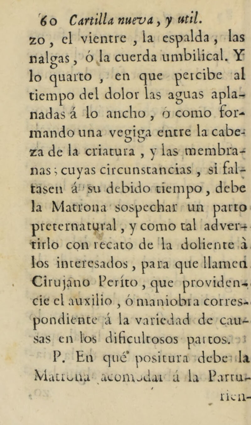 20, el vientre , la espalda , las nalgas, ó la cuerda umbilical. Y lo quarto , en que percibe al tiempo del dolor las aguas apla- nadas á lo ancho , 6 como for- mando una vecri^a entre la cabe- O O za de la criatura , y las,membra- nas ^ cuyas circunstancias , si fal- tasen á ‘SU debido tiempo, debe la Matrona'sospechar un parto i preternatural, y como tal adver-f> tirio con recato de la doliente á los interesados, para que llamcci Cirujano Perito , que providen-,. cic el auxilio , 6 maniobra corres- pondiente á la variedad de cau- sas en los dificultosos paitos. P. En que* positura debe'da Maiio na dCüinjdai ú U Partur.