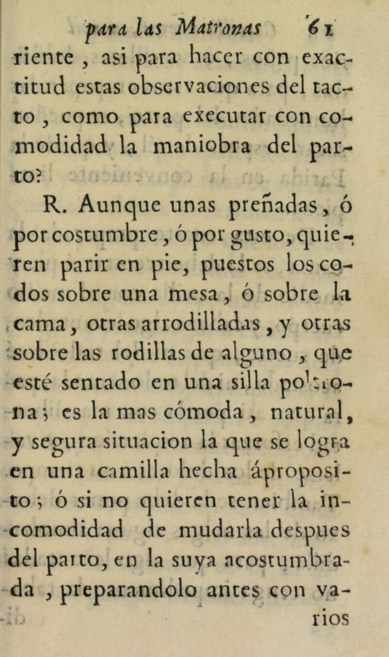 riente , asi para hacer con exac- titud estas observaciones del tac- to , como para executar con co- modidad la maniobra del par- to? R. Aunque unas preñadas, ó por costumbre, ó por gusto, quie- ren parir en pie, puestos los cq- dos sobre una mesa, ó sobre La cama, otras arrodilladas, y otras 'sobre las rodillas de alguno , que -esté sentado en una silla pohio- na*, es la mas cómoda , natural, y segura situación la que se logra en una camilla hecha áproposi- -toó si no quieren tener la in- comodidad de mudarla después del parto, en la suya acostumbra- da , preparándolo arites con va- li.- rios