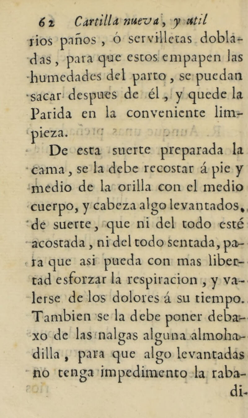 rios pnños , ó servilletas doblá- das, para que estos empapen las •humedades del parto , se puedan •sacan después de él, y quede la Parida en la conveniente lim- ‘ pieza. ■ ^ De esta suerte preparada la •cama, se la debe recostar á pie y -medio de la orilla con el medio •cuerpo, y cabeza algo levantados,, *de suerte, que ni del todo esté acostada, ni del todo sentada, pan . ra que asi pueda con mas liber- tad esforzar la respiración , y va- lerse de los dolores á su tiempo. También se la debe poner deba- xo de las'nalgas alguna almoho^ o o dilla , para que algo levantadas no tenga impedimento la raba- db