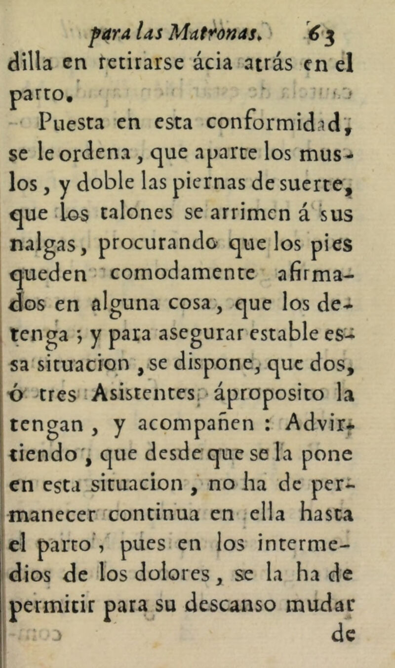 dilla en retirarse ácia atrás en el parco, ‘ ^ - ’ Puesta en esta conformidad'; se le ordena, cjue aparte los mus-* los, y doble las piernas de suerte, que las talones se arrimen á sus nalgas, procurando que los pies queden' cómodamente afirma- dos en alguna cosa, que los debi- ten ga y para asegurar estable es- sa'situacion , se dispone, que dos, ■ó tres*:Asistentes; * áproposito la tengan , y acompañen : Advir* tiendo 'j que desdequese la pone en esta situación , no lia de per- manecer continua en .ella hasta el parto’,' pues-en los interme- dios de los dolores, se la ha de permitir para su descanso mudar l a de