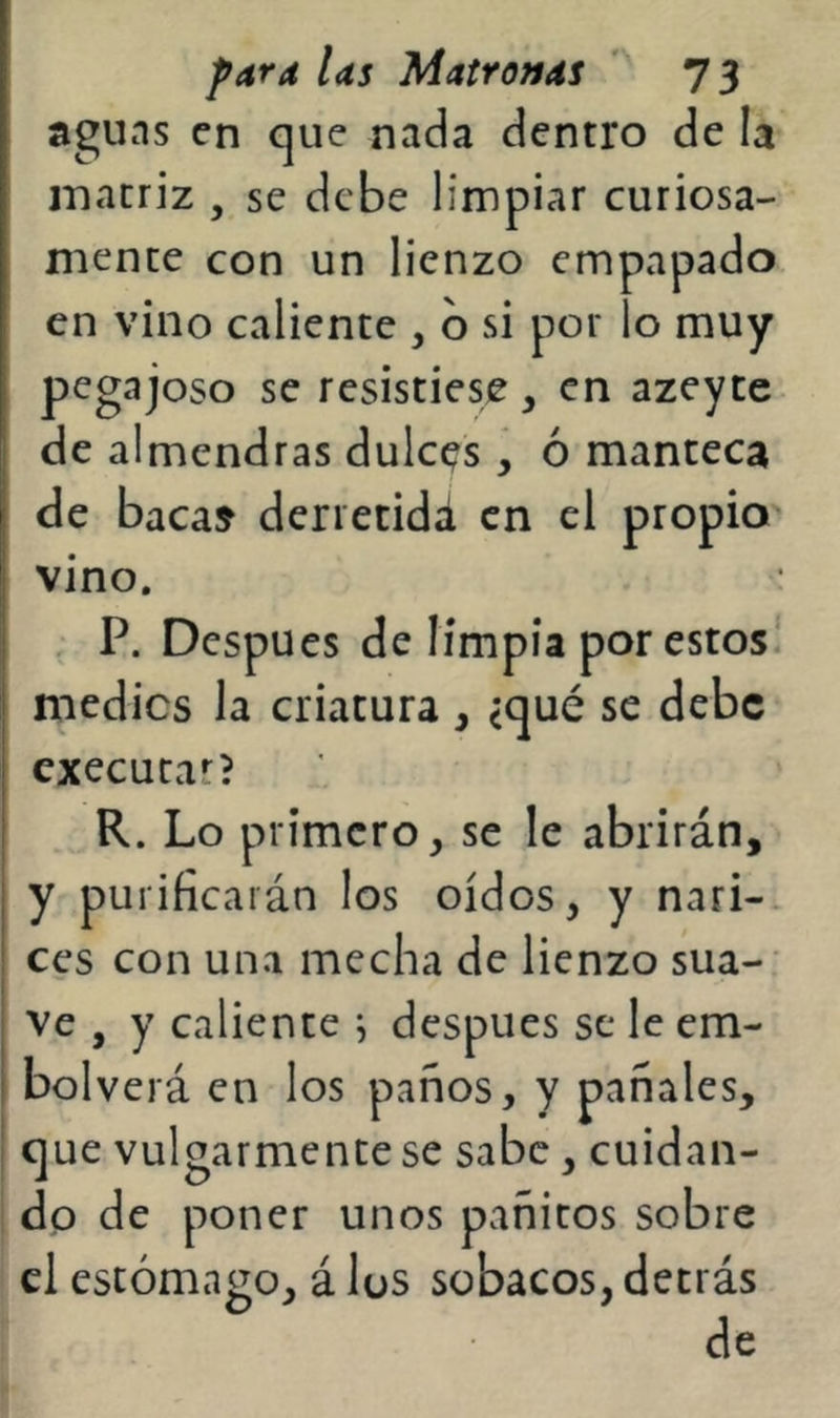aguns en que nada dentro de la matriz , se debe limpiar curiosa- mente con un lienzo empapado en vino caliente , b si por lo muy pegajoso se resistiese, en azeyce de almendras dulces , ó manteca de baca» deriecidd en el propio vino. , P. Después de limpia por estos! medies la criatura, <qué se debe cxecutar? R. Lo primero, se le abrirán, y purificarán los oídos, y nari-. ces con una mecha de lienzo sua-: ve , y caliente i después se le em- bol verá en los paños, y pañales, que vulgarmente se sabe, cuidan- do de poner unos pañitos sobre el estómago, á lus sobacos, detrás de
