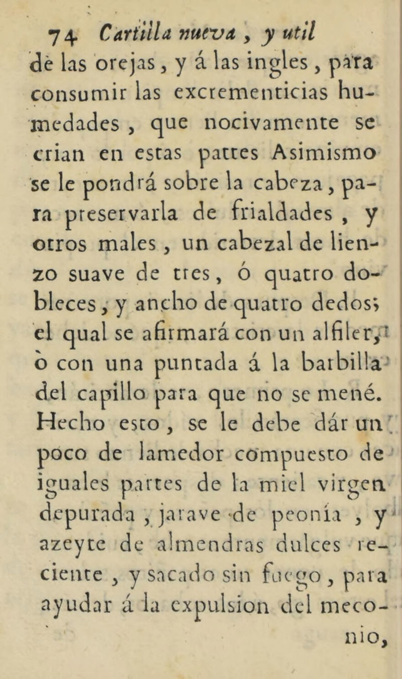 de las orejas, y á las ingles, para consuniir las excrementicias hu- medades , que nocivamente se crian en estas pattes Asimismo se le pondrá sobre la cabeza, pa- ra preservarla de frialdades , y otros males, un cabezal de lien- zo suave de tres, ó quatro do- bleces y ancho de quatro dedos; el qual se afirmará con un alfilcr^i b con una puntada á la barbilla'-’ del capillo para que no se mené. Hecho esto, se le debe dárun poco de lamedor compuesto de^ iguales partes de la miel virgen- depurada , jaiave de peonia , y=^ azeytc de almendras dulces re- ciente , y sacado sin fuego , para ayudar á la expulsión del meco- nio.