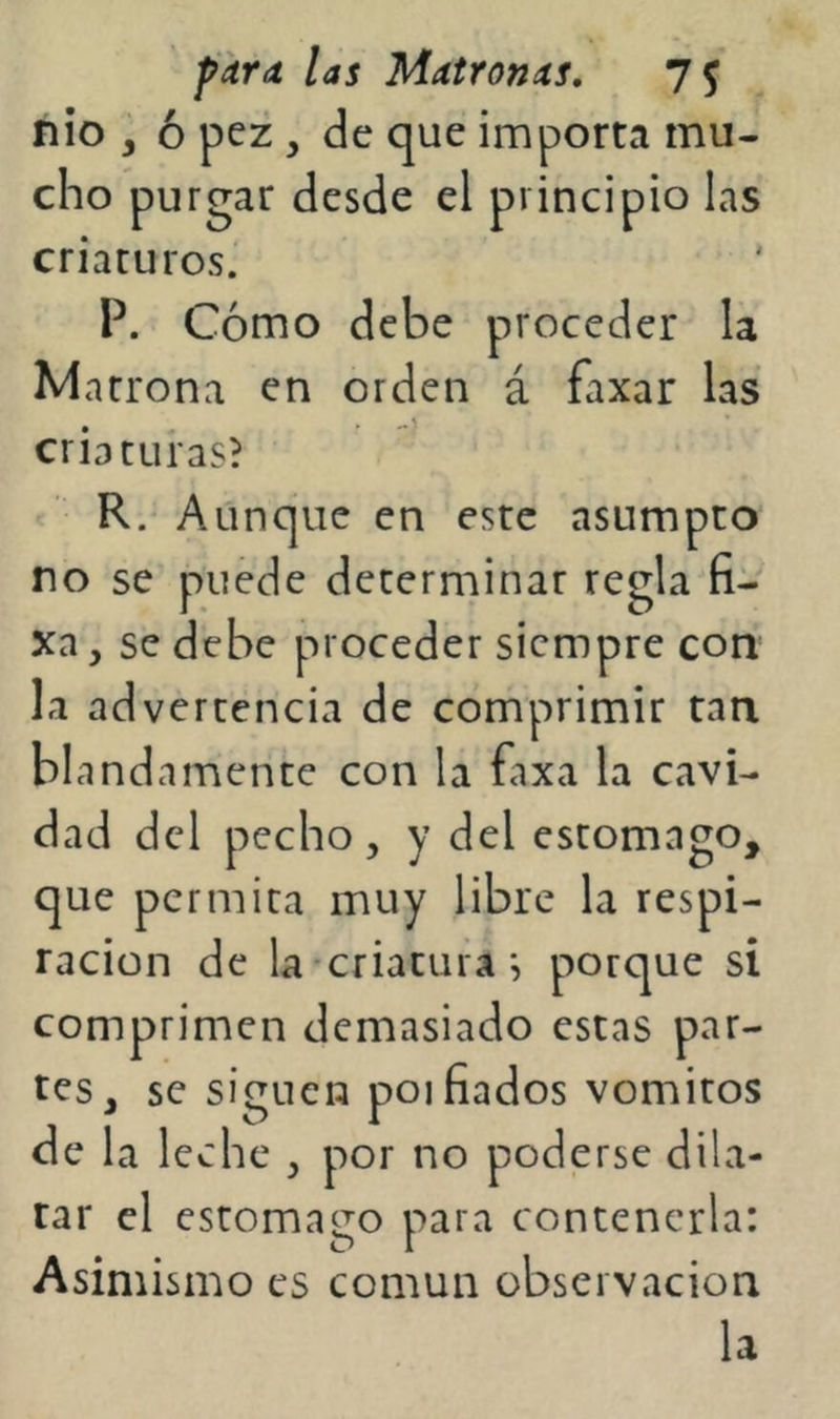 nio , ó pez , de que importa mu- cho purgar desde el principio las criacuros.' P. Cómo debe proceder la Marrona en orden á faxar las criaturas? R.' Aunque en este asumpto no se puede deterniinar regla (i- xa, se debe proceder siempre con la advertencia de córñprimir tan blandamente con la faxa la cavi- dad del pecho, y del estomago, que permita muy libre la respi- ración de la'Criaturaporque si comprimen demasiado estas par- tes, se siguen poi fiados vómitos de la leche , por no poderse dila- tar el estomago para contenerla: Asimismo es común observación la
