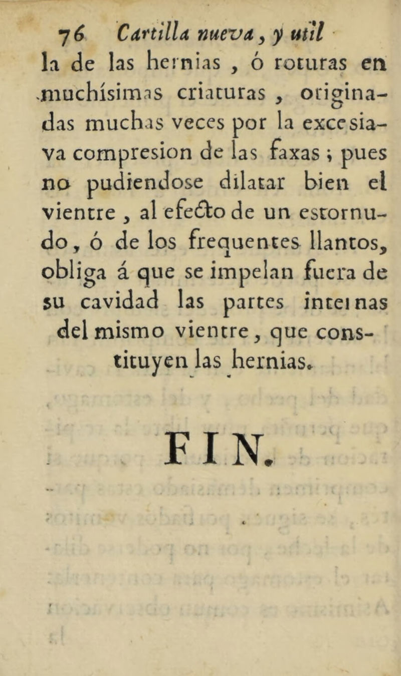 la de las hernias , ó roturas en «muchísimas criaturas , origina- das muchas veces por la exccsia- va compresión de las faxas ; pues no pudiéndose dilatar bien el vientre , al efeólode un estornu- do, ó de los frequentes llantos, obliga á que se impelan fuera de 5U cavidad las partes inteinas del mismo vientre, que cons- tituyen las hernias*