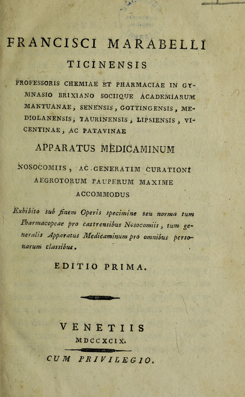 FRANCISCI MARABELLl TICiNENSIS PROFESSORIS CHEMIAE ET PHARMACIAE IN GY- MNASIO BRIXIANO SOCIIQ.yE ACADEMIARUM MANTUANAE ; SENENSIS j GOTTINGENSIS , ME- DIOLANENSIS, TAURINENSiSi LIPSIENSIS 3 VI- CENTINAE, AC PATAVINAE apparatus medicaminum NOSOCOMIIS, AC.GENERATIM CURATIONt AEGROTORUM PAUPERUM MAXIME ACCOMMODUS Exhbito sub finem Operis specimine seu norma tum Pharmacopeae pro castrensibus Nosocomiis ^ tum ge^ fieralis jlppafatils 2\Pedicaminum prd omnibus perso^ narum classibus • , £ DITIO PRIMA. V E N E T I I S MDCC XCiX. CVM PRIVILEGIO.