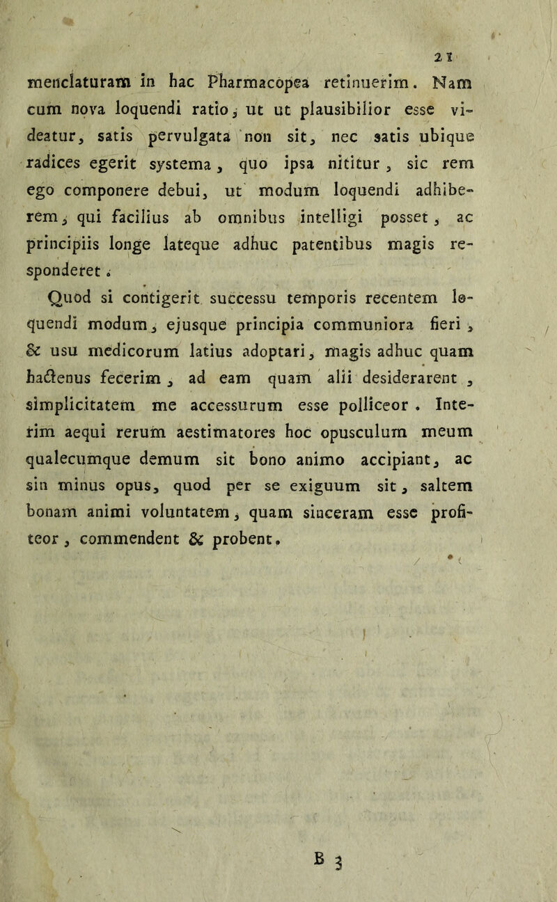 meticlaturam in hac Pharmacopea retinuerim. Nam cum nova loquendi ratio j ut ut plausibilior esse vi- deatur, satis pervulgata ‘non sit, nec satis ubique radices egerit systema, quo ipsa nititur, sic rem ego componere debui, ut modum loquendi adhibe- rem, qui facilius ab omnibus intelHgi posset, ac principiis longe lateque adhuc patentibus magis re- sponderet 6 Quod si contigerit successu temporis recentem lo- quendi modum, ejusque principia communiora fieri, & usu medicorum latius adoptari, magis adhuc quam hadenus fecerim , ad eam quam alii desiderarent , simplicitatem me accessurum esse polliceor . Inte- rim aequi rerum aestimatores hoc opusculum meum qualecumque demum sit bono animo accipiant, ac sin minus opus, quod per se exiguum sit, saltem bonam animi voluntatem ^ quam sinceram esse profi- teor , commendent & probent» / • i