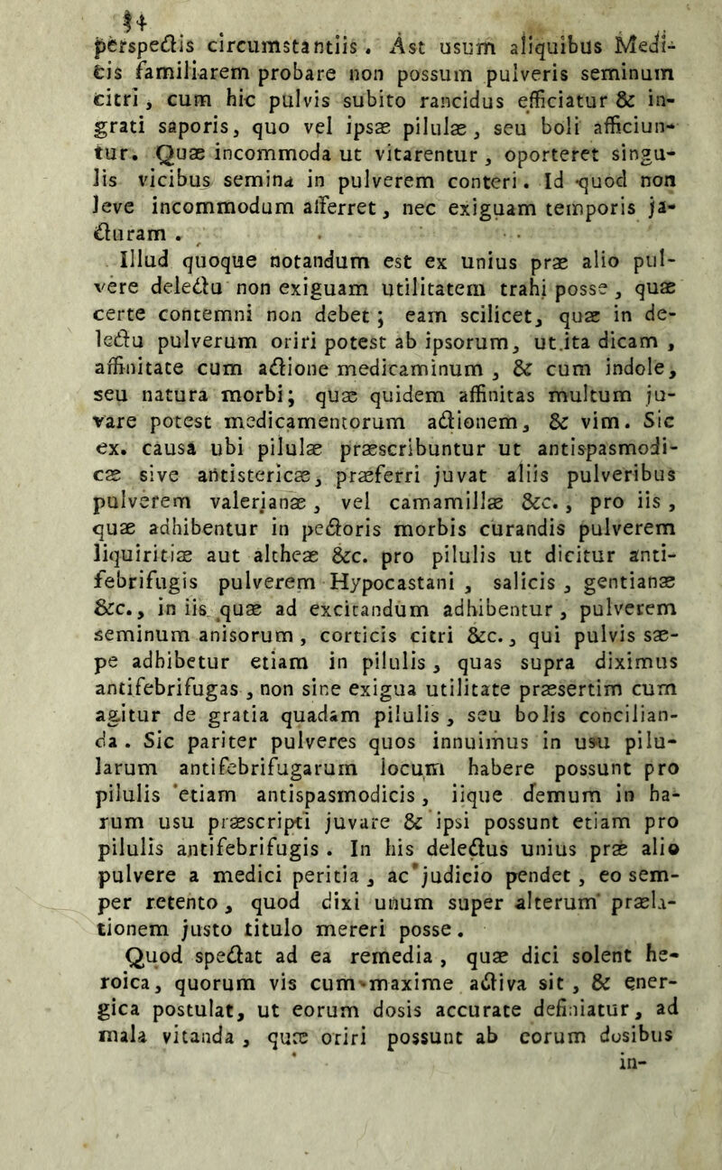 J+ . . ... . . perspedls circumstantiis. Ast usum aliquibus Meji- tis familiarem probare non possum pulveris seminum titri j cum hic pulvis subito rancidus efficiatur & in- grati saporis, quo vel ipsas pilulas, seu boli afficiun- tur. Quae incommoda ut vitarentur, oporteret singu- lis vicibus semina in pulverem conteri. Id -quod non leve incommodum alferret, nec exiguam temporis ja- iuluram . ^ Illud quoque notandum est ex unius prae alio pul- vere deledu non exiguam utilitatem trahi posse, quae certe contemni non debet; eam scilicet, quae in de- ledu pulverum oriri potest ab ipsorum, ut.ita dicam , affinitate cum adione medicaminum , & cum indole, seu natura morbi; quae quidem affinitas multum ju- vare potest medicamentorum adionem, & vim. Sic ex. causa ubi pilulae praescribuntur ut antlspasmodi- cae sive aritistericae, prsferri juvat aliis pulveribus pulverem Valerianas, vel camamillas &c., pro iis, quae adhibentur in pedoris morbis curandis pulverem liquiritiae aut alcheae &c. pro pilulis ut dicitur anti- febrifiigis pulverem Hypocastani , salicis, gentianae &c., in iis^ quae ad excitandum adbibentur, pulverem seminum anisorum , corticis citri &c., qui pulvis sae- pe adbibetur etiam in pilulis, quas supra diximus antifebrifugas , non sine exigua utilitate praesertim cum agitur de gratia quadam pilulis , seu bolis concilian- da . Sic pariter pulveres quos innuimus in usu pilu- larum antifebrifugarum locum habere possunt pro pilulis 'etiam antispasmodicis, iique demum in ha- rum usu prsscripti juvare & ipsi possunt etiam pro pilulis antifebrifugis . In his deledus unius prae alio pulvere a medici peritia, ac'judicio pendet, eo sem- per retento, quod dixi unum super alterum' praela- tionem justo titulo mereri posse. Quod spedat ad ea remedia , quae dici solent he- roica, quorum vis cum^-maxime adiva sit, & ener- gica postulat, ut eorum dosis accurate definiatur, ad mala vitanda , quee oriri possunt ab eorum dosibus in-