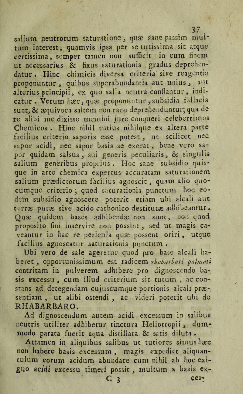 salium neutrorum saturatione ^ quae sane passim mul- tum interest, quamvis ipsa per se tutissima sit atque certissima^ semper tamen non sufficit in eum finem ut necessarius dc fixus saturationis gradus deprehen-^ datur . Hinc chimicis diversa eriteria sive reagentia proponuntur ^ quibus superabundantia aut unius , aut alterius principii, ex quo salia neutra conflantur ^ indi- catur. Verum haec^quse proponuntur subsidia fallacia sunt, aequivoca saltem non raro deprehenduntur;qua de re alibi me dixisse memini jure conqueri celeberrimos Chemicos . Hinc nihil tutius nihilque ex altera parte facilius criterio saporis esse potest, ut scilicet nec sapor acidi, nec sapor basis se exerat, bene vero sa- por quidam salsus, sui generis peculiaris, & singulis salium generibus proprius . Hoc sane subsidio quis- que in arte chemica expertus accuratam saturationem salium praedictorum facilius agnoscit, quam alio quo- cumque criterio ; quod saturationis punctum hoc eo- dem subsidio agnoscere poterit etiam ubi alcali auc terrae puras sive acido carbonico destitutae adhibeantur. Quas quidem bases adhibendas non sunt, non quod proposito fini inservire non possint, sed ut magis ca- veantur in hac re pericula quae possent oriri, utque facilius agnoscatur saturationis punctum . Ubi vero de sale ageretur quod pjo base alcali ha- beret , opportunissimum est radicem vh/ibarbari palmati contritam in pulverem adhibere pro dignoscendo ba- sis excessu , cum illud criterium sit tutum , ac con- stans ad detegendam cujuscumque portionis alcali prae- sentiam , ut alibi ostendi , ac videri poterit ubi de RHABARBARO. Ad dignoscendum autem acidi excessum in salibus neutris utiliter adhibetur tinctura Heliotropii , dum- modo parata fuerit aqua distillata & satis diluta . Attamen in aliquibus salibus ut tutiores simus hax non habere basis excessum , magis expediet aliquan- tulum eorum acidum abundare cum nihil ab hoc exi- guo acidi excessu timeri possit , multum a basis ex- C 3 ces-