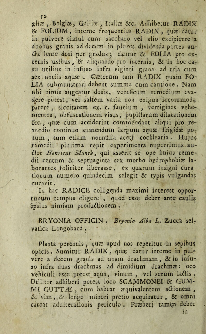 glias , Bslgise^ Gallia ^ Icallos &rc. Adhibetur RADIX & FOLIUM, interne frequentius RADIX ^ quae datur in pulvere simul cum saccharo vel alio excipiente a duobus granis ad decem in plures dividenda partes au- dla lente dosi per gradus ; dantur & FOLIA pro ex- ternis usibus ^ & aliquando pro internis, & in hoc ca“ su utilius in infuso infra vlginti grana ad tria cum sex unciis aquaej. Gascerum tam RADIX quam FO- LIA subministrari debent summa cum cautione. Nam ubi nimis augeatur dos‘is, veneficum remedium eva- dere potest, vel saltem varia npn exigua incommoda parere, siccitatem ex. c. faucium , vertigines vehe- mentes , obfuscationem visus, pupillarum dilatationem Sdc., quae cum acciderint commendant aliqui pro re- medio continuo sumendum largum aquae frigidae po- tum , tum etiam nonnillla aceti cochlearia . Hujus remedii ’ plurima cepit experimenta nuperrimus. au- dior Hernicus Munch^ qui asserit se ope hujus reme- dii centum & septuaginta sex morbo hydrophobiae la- borantes /eliciter liberasse, ex quarum insigni cura tionum numero quindecim selegit & typis vulgandas curavit. In hac RADICE colligenda maximi interest oppor- tunum_.tempus eligere , quod esse debet ante cauli^ ipsius nimiam produdlionerh . BRYONIA OFFICIN . Bryonia Alba L, Zucc^ sel- vatica Longobard . planta -perennis, quas apud nos reperitur in sepibus^ opacis. Sumitur RADIX, quae datur interne in pul- vere a decem granis ad unam drachmam, & in infu? so infra duas drachmas ad dimidium drachmae: ioco vehiculi esse potest aqua, vinum, -vel serum ladlis . Utiliter adhiberi potest loco SGAJVIMONEI & CUM- MI GUTTAE , cum habeat aequiv^lentem adionem , ^ vim, & longe minori pretio acquiratur, & omni careat adulterationis periculo . Praeberi tamqn debet