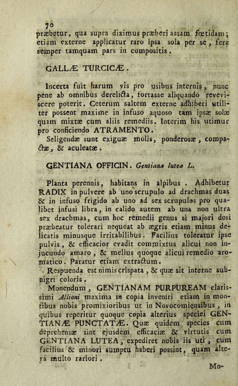 praebetur, qua supra diximus praeberi assam foetidam; etiam externe applicatur raro ipsa sola per se , fere semper tamquam pars in compositis. GALL^ TURCICA » Incerta fuit harum vis pro ijsibus internis, nunc pene ab omnibus derelida, fortasse aliqtjando revevi- 'scere poterit. Ceterum saltem externe adhiberi utili- ter possent maxime in infuso aquoso tam ipsae solas quam mixtae cum aliis remediis. Interim his utimur pro conficiendo ATRAMENTO. Seligendas sunt exiguae molis, ponderosae, comp^» & aculeatae . ' GENTIANA OFFICIN. Gentiana lutea L, Planta perennis, habitans in alpibus . Adhibetujr RADIX in pulvere ab uno scrupulo ad drachmas duas & in infuso frigido ab uno ad sex scrupulos pro qua- libet infusi libra, in calido autem ab una non ultra sex drachmas, cum hoc remedii genus si majori dosi praebeatur tolerari nequeat ab aegris etiam minus de- licatis minusque irritabilibus. Facilius toleratur ipse pulvis , & efficacior evadit commixtus alicui non in- jucundo amaro, 5^ melius quoque alicui remedio aro- matico. Paratur etiam extradum. - Respuenda est nimis crispata ,& quae sit interne sub- nigri coloris. Monendum , GENTIANAM PURPUREAM claris- simi Allioni maxima in copia inveniri etiam in mon- tibus nobis promixioribus ut in Novocorniensibus , in quibus reperitur quoque copia alterius speciei GEN- TIANA PUNCTATA. Quae quidem species cum deprehensae sint ejusdem efficaciae & virtutis cum gentiana lutea, expediret nobis iis uti , cum facilius & minori sumptu haberi possint, quam alte- ra multo rariori . Mo'